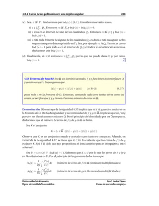 4.9.1 Ceros de un polinomio en una región angular                                                          238


(c) Sea z ∈ Ω  Γ∗ . Probaremos que IndΓ (z) ∈ {0, 1}. Consideremos varios casos.
                  p
      I)    z∈
             /    j=1 Q j . Entonces       z ∈ Ω  Γ∗ y IndΓ (z) = IndΓ0 (z) = 0.
                                                    0
     II )   z está en el interior de uno de los cuadrados Q j . Entonces z ∈ Ω  Γ∗ y IndΓ (z) =
                                                                                  0
            IndΓ0 (z) = 1.
    III )   z está en la frontera de alguno de los cuadrados Q j , es decir, z está en alguno de los
            segmentos que se han suprimido en Γ0 . Sea, por ejemplo z∈Fr Qk . Entonces como
            IndΓ (w) = 1 para todo w en el interior de Qk y el índice es una función continua,
            deducimos que IndΓ (z) = 1.
                                                       p
(d) Finalmente, si z ∈ K entonces z ∈                  j=1 Q j   por lo que no puede darse I) y, por tanto,
   IndΓ (z) = 1.




 4.56 Teorema de Rouché Sea Ω un dominio acotado, f y g funciones holomorfas en Ω
 y continuas en Ω. Supongamos que

                                    | f (z) − g(z)| < | f (z)| + |g(z)|   (z ∈ Fr Ω)                   (4.37)

 para todo z en la frontera de Ω. Entonces, contando cada cero tantas veces como su
 orden, se veriﬁca que f y g tienen el mismo número de ceros en Ω.



Demostración. Observa que la desigualdad 4.37 implica que ni f ni g pueden anularse en
la frontera de Ω. Dicha desigualdad, y la continuidad de f y g en Ω, implican que ni f ni g
pueden ser idénticamente nulas en Ω. Por el principio de identidad y por ser Ω compacto,
deducimos que el número de ceros de f y de g en Ω es ﬁnito.

   Sea K el conjunto

                                    K = {z ∈ Ω : | f (z) − g(z)| = | f (z)| + |g(z)|}

Observa que K es un conjunto cerrado y acotado y por tanto es compacto. Además, en
virtud de la desigualdad 4.37, se tiene que K ⊂ Ω. Es evidente que los ceros de f y de g
están en K. Sea Γ el ciclo que nos proporciona el lema anterior para el compacto K en el
abierto Ω.

   Sea U = {z ∈ Ω  Γ∗ : IndΓ (z) = 1}. Sabemos que K ⊂ U por lo que los ceros de f y de g
en Ω están todos en U. Por el principio del argumento deducimos que
                  1        f ′ (z)
    N0 ( f ) =                     dz     (número de ceros de f en Ω contando multiplicidades)
                 2πi        f (z)
                       Γ
                  1        g ′ (z)
    N0 (g) =                       dz     (número de ceros de g en Ω contando multiplicidades)
                 2πi       g(z)
                       Γ


Universidad de Granada                                                                        Prof. Javier Pérez
Dpto. de Análisis Matemático                                                        Curso de variable compleja
 