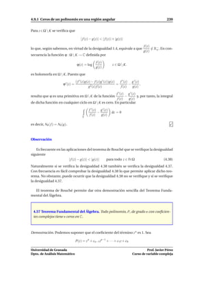 4.9.1 Ceros de un polinomio en una región angular                                                           239


Para z ∈ Ω  K se veriﬁca que

                                         | f (z) − g(z)| < | f (z)| + |g(z)|

                                                                                             f (z)
lo que, según sabemos, en virtud de la desigualdad 1.4, equivale a que                             ∈ R− . En con-
                                                                                                   / o
                                                                                             g(z)
secuencia la función ϕ : Ω  K → C deﬁnida por

                                                     f (z)
                                      ϕ(z) = log                   z ∈ Ω  K.
                                                     g(z)

es holomorfa en Ω  K. Puesto que

                                     ( f ′ (z)g(z) − f (z)g ′ (z))g(z)   f ′ (z) g ′ (z)
                         ϕ ′ (z) =                                     =        −        ,
                                                 g2 (z) f (z)             f (z)   g(z)

                                                       f ′ (z) g ′ (z)
resulta que ϕ es una primitiva en Ω  K de la función         −        y, por tanto, la integral
                                                        f (z)   g(z)
de dicha función en cualquier ciclo en Ω  K es cero. En particular

                                                f ′ (z) g ′ (z)
                                                       −          dz = 0
                                                 f (z)   g(z)
                                          Γ

es decir, N0 ( f ) = N0 (g).



Observación

   Es frecuente en las aplicaciones del teorema de Rouché que se veriﬁque la desigualdad
siguiente
                        | f (z) − g(z)| < |g(z)| para todo z ∈ Fr Ω                (4.38)
Naturalmente si se veriﬁca la desigualdad 4.38 también se veriﬁca la desigualdad 4.37.
Con frecuencia es fácil comprobar la desigualdad 4.38 lo que permite aplicar dicho teo-
rema. No obstante, puede ocurrir que la desigualdad 4.38 no se veriﬁque y sí se veriﬁque
la desigualdad 4.37.

  El teorema de Rouché permite dar otra demostración sencilla del Teorema Funda-
mental del Álgebra.



 4.57 Teorema Fundamental del Álgebra. Todo polinomio, P, de grado n con coeﬁcien-
 tes complejos tiene n ceros en C.



Demostración. Podemos suponer que el coeﬁciente del término z n es 1. Sea

                                     P(z) = z n + cn−1zn−1 + · · · + c1 z + c0

Universidad de Granada                                                                       Prof. Javier Pérez
Dpto. de Análisis Matemático                                                       Curso de variable compleja
 