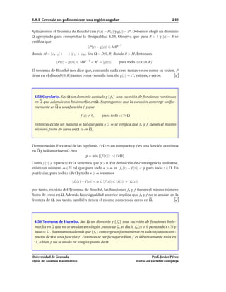 4.9.1 Ceros de un polinomio en una región angular                                                     240


Aplicaremos el Teorema de Rouché con f (z) = P(z) y g(z) = z n . Debemos elegir un dominio
Ω apropiado para comprobar la desigualdad 4.38. Observa que para R > 1 y |z| = R se
veriﬁca que
                               |P(z) − g(z)| MRn−1
donde M = |cn−1 | + · · · + |c1 | + |c0 |. Sea Ω = D(0, R) donde R > M. Entonces

                |P(z) − g(z)|   MRn−1 < Rn = |g(z)|            para todo z ∈C(0, R)∗

El teorema de Rouché nos dice que, contando cada cero tantas veces como su orden, P
tiene en el disco D(0, R) tantos ceros como la función g(z) = z n , esto es, n ceros.




 4.58 Corolario. Sea Ω un dominio acotado y { fn } una sucesión de funciones continuas
 en Ω que además son holomorfas en Ω. Supongamos que la sucesión converge unifor-
 memente en Ω a una función f y que

                                f (z) = 0,        para todo z ∈ Fr Ω

 entonces existe un natural m tal que para n             m se veriﬁca que fn y f tienen el mismo
 número ﬁnito de ceros en Ω (o en Ω).



Demostración. En virtud de las hipótesis, Fr Ω es un compacto y f es una función continua
en Ω y holomorfa en Ω. Sea
                                 ρ = m´n {| f (z)| : z ∈ Fr Ω}
                                      ı
Como f (z) = 0 para z∈Fr Ω, tenemos que ρ > 0. Por deﬁnición de convergencia uniforme,
existe un número m ∈ N tal que para todo n m es | fn (z) − f (z)| < ρ para todo z ∈ Ω. En
particular, para todo z ∈ Fr Ω y todo n m tenemos

                          | fn (z) − f (z)| < ρ   | f (z)|   | f (z)| + | fn (z)|

por tanto, en vista del Teorema de Rouché, las funciones fn y f tienen el mismo número
ﬁnito de ceros en Ω. Además la desigualdad anterior implica que fn y f no se anulan en la
frontera de Ω, por tanto, también tienen el mismo número de ceros en Ω.




 4.59 Teorema de Hurwitz. Sea Ω un dominio y { fn } una sucesión de funciones holo-
 morfas en Ω que no se anulan en ningún punto de Ω, es decir, fn (z) = 0 para todo n ∈N y
 todo z∈Ω . Suponemos además que { fn } converge uniformemente en subconjuntos com-
 pactos de Ω a una función f . Entonces se veriﬁca que o bien f es idénticamente nula en
 Ω, o bien f no se anula en ningún punto de Ω.



Universidad de Granada                                                                   Prof. Javier Pérez
Dpto. de Análisis Matemático                                                   Curso de variable compleja
 