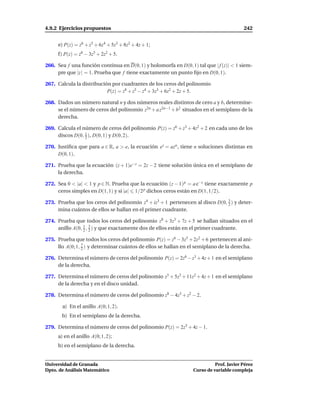 4.9.2 Ejercicios propuestos                                                             242


     e) P(z) = z6 + z5 + 6z4 + 5z3 + 8z2 + 4z + 1;
     f) P(z) = z6 − 3z5 + 2z2 + 5.

266. Sea f una función continua en D(0, 1) y holomorfa en D(0, 1) tal que | f (z)| < 1 siem-
     pre que |z | = 1. Prueba que f tiene exactamente un punto ﬁjo en D(0, 1).

267. Calcula la distribución por cuadrantes de los ceros del polinomio
                           P(z) = z8 + z5 − z4 + 3z3 + 6z2 + 2z + 5.

268. Dados un número natural n y dos números reales distintos de cero a y b, determíne-
     se el número de ceros del polinomio z2n + a z2n−1 + b2 situados en el semiplano de la
     derecha.

269. Calcula el número de ceros del polinomio P(z) = z6 + z3 + 4z2 + 2 en cada uno de los
     discos D(0, 1 ), D(0, 1) y D(0, 2).
                 2

270. Justiﬁca que para a ∈ R, a > e, la ecuación ez = azn , tiene n soluciones distintas en
     D(0, 1).

271. Prueba que la ecuación (z + 1)e−z = 2z − 2 tiene solución única en el semiplano de
     la derecha.

272. Sea 0 < |a| < 1 y p ∈ N. Prueba que la ecuación (z − 1) p = a e−z tiene exactamente p
     ceros simples en D(1, 1) y si |a| 1/2 p dichos ceros están en D(1, 1/2).

273. Prueba que los ceros del polinomio z4 + iz3 + 1 pertenecen al disco D(0, 3 ) y deter-
                                                                              2
     mina cuántos de ellos se hallan en el primer cuadrante.

274. Prueba que todos los ceros del polinomio z8 + 3z3 + 7z + 5 se hallan situados en el
     anillo A(0, 1 , 2 ) y que exactamente dos de ellos están en el primer cuadrante.
                 2
                     3


275. Prueba que todos los ceros del polinomio P(z) = z6 − 3z5 + 2z2 + 6 pertenecen al ani-
                 7
     llo A(0; 1, 2 ) y determinar cuántos de ellos se hallan en el semiplano de la derecha.

276. Determina el número de ceros del polinomio P(z) = 2z6 − z3 + 4z + 1 en el semiplano
     de la derecha.

277. Determina el número de ceros del polinomio z5 + 5z3 + 11z2 + 4z + 1 en el semiplano
     de la derecha y en el disco unidad.

278. Determina el número de ceros del polinomio z8 − 4z5 + z2 − 2.

       a) En el anillo A(0; 1, 2).
       b) En el semiplano de la derecha.

279. Determina el número de ceros del polinomio P(z) = 2z5 + 4z − 1.
     a) en el anillo A(0; 1, 2);
     b) en el semiplano de la derecha.


Universidad de Granada                                                     Prof. Javier Pérez
Dpto. de Análisis Matemático                                     Curso de variable compleja
 