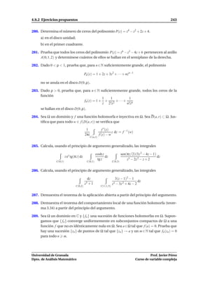 4.9.2 Ejercicios propuestos                                                                                    243


280. Determina el número de ceros del polinomio P(z) = z4 − z2 + 2z + 4.
     a) en el disco unidad;
     b) en el primer cuadrante.

281. Prueba que todos los ceros del polinomio P(z) = z6 − z3 − 4z + 6 pertenecen al anillo
     A(0; 1, 2) y determínese cuántos de ellos se hallan en el semiplano de la derecha.

282. Dado 0 < ρ < 1, prueba que, para n ∈ N suﬁcientemente grande, el polinomio

                                          Pn (z) = 1 + 2z + 3z2 + · · · + nzn−1

     no se anula en el disco D(0, ρ).

283. Dado ρ > 0, prueba que, para n ∈ N suﬁcientemente grande, todos los ceros de la
     función
                                          1  1           1
                              fn (z) = 1 + + 2 + · · · + n
                                          z 2!z         n!z
     se hallan en el disco D(0, ρ).

284. Sea Ω un dominio y f una función holomorfa e inyectiva en Ω. Sea D(a, r) ⊂ Ω. Jus-
     tiﬁca que para todo w ∈ f (D(a, r)) se veriﬁca que

                                           1                f ′ (z)
                                                                    z dz = f −1 (w)
                                          2πi            f (z) − w
                                                C(a,r)


285. Calcula, usando el principio de argumento generalizado, las integrales

                                                     cosh z                   sen(πz/2)(3z 2 − 4z − 1)
                        z ez tg(π z) dz                     dz                                         dz
                                                      tg z                        z3 − 2z 2 − z + 2
               C(0,1)                       C(0,1)                   C(0,3)


286. Calcula, usando el principio de argumento generalizado, las integrales

                                            dz                         3(z − 1)2 − 1
                                                                                        dz
                                          z3+1                       z3 − 3z 2 + 4z − 2
                                 C(0,2)                   C(1,1/5)


287. Demuestra el teorema de la aplicación abierta a partir del principio del argumento.

288. Demuestra el teorema del comportamiento local de una función holomorfa (teore-
     ma 3.34) a partir del principio del argumento.

289. Sea Ω un dominio en C y { fn } una sucesión de funciones holomorfas en Ω. Supon-
     gamos que { fn } converge uniformemente en subconjuntos compactos de Ω a una
     función f que no es idénticamente nula en Ω. Sea a ∈ Ω tal que f (a) = 0. Prueba que
     hay una sucesión {zn } de puntos de Ω tal que {zn } → a y un m ∈ N tal que fn (zn ) = 0
     para todo n m.




Universidad de Granada                                                                            Prof. Javier Pérez
Dpto. de Análisis Matemático                                                            Curso de variable compleja
 