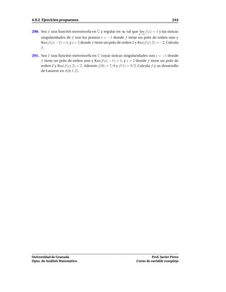 4.9.2 Ejercicios propuestos                                                                 244


290. Sea f una función meromorfa en C y regular en ∞ tal que l´m f (z) = 1 y las únicas
                                                              ı
                                                                      z→∞
     singularidades de f son los puntos z = −1 donde f tiene un polo de orden uno y
     Res( f (z), −1) = 1, y z = 2 donde f tiene un polo de orden 2 y Res( f (z), 2) = −2. Calcula
     f.

291. Sea f una función meromorfa en C cuyas únicas singularidades son z = −1 donde
     f tiene un polo de orden uno y Res( f (z), −1) = 1, y z = 2 donde f tiene un polo de
     orden 2 y Res( f (z), 2) = 2. Además f (0) = 7/4 y f (1) = 5/2. Calcula f y su desarrollo
     de Laurent en A(0; 1, 2).




Universidad de Granada                                                        Prof. Javier Pérez
Dpto. de Análisis Matemático                                        Curso de variable compleja
 