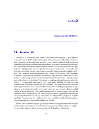 Capítulo    5


                                                       Representación conforme




5.1.    Introducción

    Aunque no es posible visualizar la gráﬁca de una función compleja, ya que tal gráﬁca
es un subconjunto de R4 , podemos conseguir información sobre la función considerán-
dola como una transformación de un plano en otro plano. Estudiando la forma en que
una función compleja transforma algunas regiones o curvas podemos obtener cierta in-
tuición geométrica sobre el comportamiento de dicha función. Este punto de vista “geo-
métrico” será importante en este capítulo. Veremos que las funciones holomorfas cuya
derivada no se anula pueden caracterizarse como las aplicaciones diferenciables de R2
en R2 que conservan ángulos orientados entre curvas. Por esta razón a tales funciones
se les llama conformes. Las funciones holomorfas e inyectivas son, en este sentido, apli-
caciones conformes; pues sabemos que si f es una función holomorfa e inyectiva en un
abierto Ω, entonces su derivada f ′ no se anula en ningún punto de Ω. Además, la función
inversa f −1 es holomorfa en el abierto f (Ω). Dos abiertos del plano entre los que existe
una biyección holomorfa diremos que son isomorfos. Tales abiertos son esencialmente
indistinguibles en la teoría de funciones holomorfas. Un resultado principal de este capí-
tulo será la caracterización de los abiertos del plano que son isomorfos al disco unidad.
De ello se ocupa el llamado “Teorema Fundamental de la representación conforme”. La
demostración de este resultado nos llevará a introducir una topología en el espacio de
las funciones holomorfas H (Ω) y a caracterizar los subconjuntos compactos en dicha
topología. Previamente a ello estudiaremos la clase más elemental de transformaciones
conformes en el plano: las transformaciones de Möbius.

    Podrás apreciar en este capítulo que aunque los resultados puedan interpretarse geo-
métricamente las técnicas de demostración son puramente analíticas. Este es, a mi pare-
cer, uno de los aspectos más hermosos de la teoría de funciones holomorfas.


                                           245
 