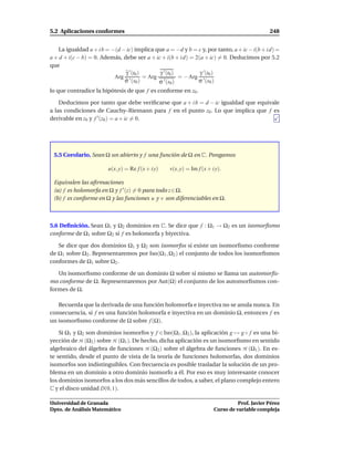 5.2 Aplicaciones conformes                                                                     248


   La igualdad a + i b = −(d − ic) implica que a = −d y b = c y, por tanto, a + ic − i(b + i d) =
a + d + i(c − b) = 0. Además, debe ser a + ic + i(b + i d) = 2(a + ic) = 0. Deducimos por 5.2
que
                               γ ′ (t0 )      γ ′ (t0 )        γ ′ (t0 )
                          Arg ′          = Arg ′        = − Arg ′
                              σ (s0 )         σ (s0 )          σ (s0 )
lo que contradice la hipótesis de que f es conforme en z0 .

    Deducimos por tanto que debe veriﬁcarse que a + i b = d − ic igualdad que equivale
a las condiciones de Cauchy–Riemann para f en el punto z0 . Lo que implica que f es
derivable en z0 y f ′ (z0 ) = a + ic = 0.




 5.5 Corolario. Sean Ω un abierto y f una función de Ω en C. Pongamos

                        u(x, y) = Re f (x + i y)   v(x, y) = Im f (x + i y).

 Equivalen las aﬁrmaciones
 (a) f es holomorfa en Ω y f ′ (z) = 0 para todo z ∈ Ω.
 (b) f es conforme en Ω y las funciones u y v son diferenciables en Ω.



5.6 Deﬁnición. Sean Ω1 y Ω2 dominios en C. Se dice que f : Ω1 → Ω2 es un isomorﬁsmo
conforme de Ω1 sobre Ω2 si f es holomorfa y biyectiva.

   Se dice que dos dominios Ω1 y Ω2 son isomorfos si existe un isomorﬁsmo conforme
de Ω1 sobre Ω2 . Representaremos por Iso(Ω1 , Ω2 ) el conjunto de todos los isomorﬁsmos
conformes de Ω1 sobre Ω2 .

   Un isomorﬁsmo conforme de un dominio Ω sobre sí mismo se llama un automorﬁs-
mo conforme de Ω. Representaremos por Aut(Ω) el conjunto de los automorﬁsmos con-
formes de Ω.

   Recuerda que la derivada de una función holomorfa e inyectiva no se anula nunca. En
consecuencia, si f es una función holomorfa e inyectiva en un dominio Ω, entonces f es
un isomorﬁsmo conforme de Ω sobre f (Ω).

    Si Ω1 y Ω2 son dominios isomorfos y f ∈ Iso(Ω1 , Ω2 ), la aplicación g → g ◦ f es una bi-
yección de H (Ω2 ) sobre H (Ω1 ). De hecho, dicha aplicación es un isomorﬁsmo en sentido
algebraico del álgebra de funciones H (Ω2 ) sobre el álgebra de funciones H (Ω1 ). En es-
te sentido, desde el punto de vista de la teoría de funciones holomorfas, dos dominios
isomorfos son indistinguibles. Con frecuencia es posible trasladar la solución de un pro-
blema en un dominio a otro dominio isomorfo a él. Por eso es muy interesante conocer
los dominios isomorfos a los dos más sencillos de todos, a saber, el plano complejo entero
C y el disco unidad D(0, 1).

Universidad de Granada                                                            Prof. Javier Pérez
Dpto. de Análisis Matemático                                            Curso de variable compleja
 