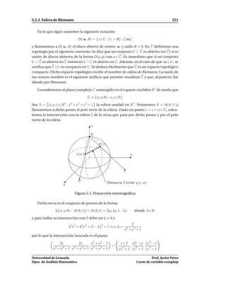 5.2.3 Esfera de Riemann                                                                            251


   En lo que sigue usaremos la siguiente notación

                               D(∞, R) = {z ∈ C : |z | > R} ∪ {∞}

y llamaremos a D(∞, R) el disco abierto de centro ∞ y radio R 0. En C deﬁnimos una
topología por el siguiente convenio. Se dice que un conjunto U ⊂ C es abierto (en C) si es
unión de discos abiertos de la forma D(a, ρ) con a ∈ C. Es inmediato que si un conjunto
U ⊂ C es abierto en C entonces U ∩ C es abierto en C. Además, en el caso de que ∞∈U, se
veriﬁca que CU es compacto en C. Se deduce fácilmente que C es un espacio topológico
compacto. Dicho espacio topológico recibe el nombre de esfera de Riemann. La razón de
tan sonoro nombre es el siguiente artiﬁcio que permite visualizar C y que, al parecer, fue
ideado por Riemann.

   Consideremos el plano complejo C sumergido en el espacio euclídeo R3 de modo que

                                      C ≡ {(x, y, 0) : x, y ∈ R}

Sea S = (x, y, z) ∈ R3 : x 2 + y 2 + z 2 = 1 la esfera unidad en R3 . Notaremos N = (0, 0, 1) y
llamaremos a dicho punto el polo norte de la esfera. Dado un punto z = x + i y ∈ C, calcu-
lemos la intersección con la esfera S de la recta que pasa por dicho punto y por el polo
norte de la esfera.
                                        z

                                        N

                                               π(z)

                              π(w)                                     y



                                                                   z

                               w
                    x                                 Distancia Cordal χ(z, w)

                             Figura 5.1: Proyección estereográﬁca

   Dicha recta es el conjunto de puntos de la forma

               λ (x, y, 0) − (0, 0, 1) + (0, 0, 1) = (λx, λy, 1 − λ)       donde λ ∈ R

y para hallar su intersección con S debe ser λ = 0 y
                                                                        2
                        λ2 x 2 + λ2 y 2 + (1 − λ)2 = 1 ⇐⇒ λ =
                                                                   x2 + y2 + 1
por lo que la intersección buscada es el punto

                  2x          2y       x2 + y2 − 1             z+z     i(z − z) |z |2 − 1
                         ,           ,
               2 + y2 + 1 x2 + y2 + 1 x2 + y2 + 1
                                                        =              ,        ,
             x                                               |z |2 + 1 |z |2 + 1 |z |2 + 1

Universidad de Granada                                                                Prof. Javier Pérez
Dpto. de Análisis Matemático                                                Curso de variable compleja
 
