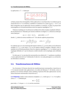 5.3 Transformaciones de Möbius                                                                       252


La aplicación π : C → S dada por

                                               z+z      i(z − z) |z |2 − 1
                                 π(z) =               ,          ,
                                              |z |2 + 1 |z |2 + 1 |z |2 + 1
                                π(∞) = (0, 0, 1)

se llama proyección estereográﬁca. Dicha aplicación es una biyección. Es evidente que la
restricción de π a C es continua y también es continua en ∞ pues l´m π(z) = (0, 0, 1). Es
                                                                    ı
                                                                                    z→∞
fácil comprobar que la aplicación inversa también es continua, es decir, la proyección
estereográﬁca es un homeomorﬁsmo entre los espacios topológicos C y S.

   Podemos trasladar por π la distancia euclídea de la esfera al plano ampliado deﬁnien-
do una distancia en C llamada, por razones evidentes (ver ﬁgura 5.1), distancia cordal que
viene dada por:
                     χ(z, w) = π(z) − π(w) 2    para todos z, w ∈ C
donde ·   2   indica la norma euclídea en R3 . Un cálculo explícito proporciona

                                      2 |z − w|                                 2
                    χ(z, w) =                                 ,   χ(∞, z) =
                                          2               2
                                  1 + |z |     1 + |w |                       1 + |z |2

Es evidente que π es una isometría del espacio métrico (C, χ) en la esfera con la distancia
euclídea S, · 2 y, por tanto, (C, χ) es un espacio métrico completo. Además, como π
también era un homeomorﬁsmo entre los espacios topológicos C y S, se deduce que la
topología deﬁnida en C por la distancia cordal coincide con la topología antes deﬁnida
en C.

    Es claro que si f es una función meromorfa en un abierto Ω ⊂ C, podemos considerar
f como aplicación de Ω en C deﬁniendo el valor de f en cada polo igual a ∞ y la función
así obtenida es continua.



5.3.    Transformaciones de Möbius

   En el teorema 5.10 hemos descrito las transformaciones meromorfas e inyectivas en
C. Es natural extender tales aplicaciones a la esfera de Riemann C. De hecho, como se
prueba en el teorema referido (véase también el ejercicio 98) tales aplicaciones son las
únicas funciones meromorfas e inyectivas en C.

5.11 Deﬁnición. Dados cuatro números complejos a, b, c, d tales que ad − bc = 0, la aplica-
ción ϕ : C → C deﬁnida por
                                         az + b
                                  ϕ(z) =
                                         cz + d
para todo z ∈ C tal que cz + d = 0, con los convenios


Universidad de Granada                                                                  Prof. Javier Pérez
Dpto. de Análisis Matemático                                                  Curso de variable compleja
 