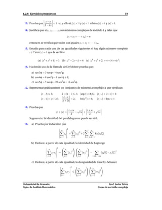 1.2.6 Ejercicios propuestos                                                                                                 19

                      z−a
 13. Prueba que             < 1 si, y sólo si, |z | < 1 y |a| < 1 o bien |z | > 1 y |a| > 1.
                     1 − az
 14. Justiﬁca que si z1 , z2 , . . . , zn son números complejos de módulo 1 y tales que

                                                       |z1 + z2 + · · · + zn | = n

       entonces se veriﬁca que todos son iguales z1 = z2 = · · · = zn .

 15. Estudia para cada una de las igualdades siguientes si hay algún número complejo
     z ∈ C con |z| = 1 que la veriﬁca:


              (a) |z3 + z 2 + 1| = 3 (b) |z4 − 2z − i| = 4                      (c) |z6 + z3 + 2| = 4 + |4 + 4z 2|

 16. Haciendo uso de la fórmula de De Moivre prueba que:

        a) sen 3ϕ = 3 sen ϕ − 4 sen3 ϕ;
        b) cos 4ϕ = 8 cos4 ϕ − 8 cos2 ϕ + 1;
         c) sen 5ϕ = 5 sen ϕ − 20 sen3 ϕ + 16 sen5 ϕ.

 17. Representar gráﬁcamente los conjuntos de números complejos z que veriﬁcan:

                 |z − 3|       3;     2 < |z − i| 3; |arg z| < π/6; |z − i| + |z + i| = 4
                                        z−i
                 |z − 1| = |z − 2i| ;         = 2;   Im(z 2 ) > 6;  |z − i| = Im z + 1
                                       z + 2i

 18. Prueba que
                                                           z+w √     z+w √
                                    |z| + |w| =               − zw +    + zw
                                                            2         2
       Sugerencia: la identidad del paralelogramo puede ser útil.

 19.    a) Prueba por inducción que
                                                       2
                                             n                  n              n−1    n
                                                                         2
                                                  zj       =          zj + 2                  Re(zk z j )
                                            j=1                 j=1            k=1 j=k+1


        b) Deduce, a partir de esta igualdad, la identidad de Lagrange
                                        2                                     
                           n                       n                     n
                                                             2                  2                                       2
                                 zjwj       =             zj               wj  −                  zk w j − z j wk
                           j=1                    j=1                   j=1               1 k< j n


         c) Deduce, a partir de esta igualdad, la desigualdad de Cauchy-Schwarz
                                                            2                                     
                                             n                          n                 n
                                                                               2                2
                                                   zjwj                       zj             wj 
                                             j=1                        j=1           j=1



Universidad de Granada                                                                                     Prof. Javier Pérez
Dpto. de Análisis Matemático                                                                     Curso de variable compleja
 