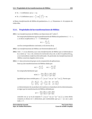 5.3.1 Propiedades de las transformaciones de Möbius                                             253


     Si c = 0, deﬁnimos ϕ(∞) = ∞;
                                  a    −d
     Si c = 0, deﬁnimos ϕ(∞) =      yϕ               = ∞;
                                  c     c

se llama transformación de Möbius de parámetros a, b, c, d. Notaremos M el conjunto de
todas ellas.



5.3.1. Propiedades de las transformaciones de Möbius

(M 1) Las transformaciones de Möbius son biyecciones de C sobre C.
      Se comprueba fácilmente que la transformación de Möbius de parámetros d, −b, −c,
      a, es decir, la aplicación φ : C → C deﬁnida por
                                                     dz − b
                                            φ(z) =
                                                     −cz + a
      con los correspondientes convenios, es la inversa de ϕ.

(M 2) Las transformaciones de Möbius son homeomorﬁsmos de C.

(M 3) Si Ω ⊂ C es un dominio y ϕ es una transformación de Möbius que es holomorfa en
      Ω, es decir, ϕ−1 (∞) ∈ Ω, entonces la restricción de ϕ a Ω, es decir la aplicación ϕ|Ω
                           /
      es un isomorﬁsmo conforme de Ω sobre ϕ(Ω). En particular, las transformaciones de
      Möbius conservan ángulos entre curvas.

(M 4) M tiene estructura de grupo con la composición de aplicaciones.
      Sean ϕ, ψ las transformaciones de Möbius dadas por
                                          az + b                αz + β
                                 ϕ(z) =          ,     ψ(z) =
                                          cz + d                γz + δ
      Se comprueba fácilmente que
                                             (α a + β c)z + (α b + β d)
                                ψ(ϕ(z)) =
                                              (γ a + δ c)z + (γ b + δ d)
      igualdad que tiene sentido para z ∈ C  ∞, ϕ−1 (∞), ϕ−1 ψ−1 (∞)              . Puesto que

                               α β     a b            αa + βc αb + βd
                                                 =
                               γ δ     c d            γa + δc γb + δd

      y el determinante de un producto de matrices es el producto de los determinantes,
      se sigue que la transformación de Möbius deﬁnida por
                                           (α a + β c)z + (α b + β d)
                                  χ(z) =
                                            (γ a + δ c)z + (γ b + δ d)
      coincide con ψ ◦ ϕ en el conjunto C  ∞, ϕ−1 (∞), ϕ−1 ψ−1 (∞) y, como dicho
      conjunto es denso en C, deducimos, por continuidad, que χ(z) = (ψ ◦ ϕ)(z) para
      todo z ∈ C.

Universidad de Granada                                                             Prof. Javier Pérez
Dpto. de Análisis Matemático                                             Curso de variable compleja
 
