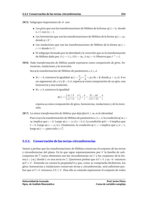 5.3.2 Conservación de las rectas–circunferencias                                       254


(M 5) Subgrupos importantes de M son:

           Los giros que son las transformaciones de Möbius de la forma ϕ(z) = λz donde
           λ ∈ C con |λ| = 1.
           Las homotecias que son las transformaciones de Möbius de la forma ϕ(z) = ρ z
           donde ρ ∈ R+ .
           Las traslaciones que son las transformaciones de Möbius de la forma ϕ(z) =
           z + b donde b ∈ C.
           El subgrupo formado por la identidad y la inversión que es la transformación
           de Möbius dada por J(z) = 1/z, J(0) = ∞, J(∞) = 0. Observa que J −1 = J.

(M 6) Toda transformación de Möbius puede expresarse como composición de giros, ho-
      motecias, traslaciones y la inversión.
      Sea ϕ la transformación de Möbius de parámetros a, b, c, d.
                                               a    b
           Si c = 0, entonces la igualdad ϕ(z) = z + = ρ e i θz + β donde ρ = |a/d|, θ es
                                               d    d
           un argumento de a/d y β = b/d, expresa ϕ como composición de un giro, una
           homotecia y una traslación.
           Si c = 0, entonces la igualdad

                                        az + b a  a  bc − ad   a
                               ϕ(z) =         −  + =         +
                                        cz + d c  c c(cz + d) c

           expresa ϕ como composición de giros, homotecias, traslaciones y de la inver-
           sión.

(M 7) La única transformación de Möbius que deja ﬁjos 0, 1, ∞ es la identidad.
      Pues si ϕ es la transformación de Möbius de parámetros a, b, c, d, la condición ϕ(∞) =
      ∞ implica que c = 0. Luego ϕ(z) = (a/d)z + b/d. La condición ϕ(0) = 0 implica que
      b = 0. Luego ϕ(z) = (a/d)z. Finalmente, la condición ϕ(1) = 1 implica que a/d = 1,
      luego ϕ(z) = z para todo z ∈ C.



5.3.2. Conservación de las rectas–circunferencias

Vamos a probar que las transformaciones de Möbius conservan el conjunto de las rectas
y circunferencias del plano. En lo que sigue representaremos por C la familia de sub-
conjuntos de C cuyos elementos son las circunferencias en C y los conjuntos de la for-
ma L ∪ {∞} donde L es una recta en C. Queremos probar que si Γ ∈ C y ϕ ∈ M entonces
ϕ(Γ) ∈ C . Teniendo en cuenta la propiedad 6 y que, como se comprueba fácilmente, los
giros, homotecias y traslaciones conservan rectas y circunferencias, será suﬁciente pro-
bar que si Γ ∈ C entonces J(Γ) ∈ C . Para ello es cómodo representar el conjunto de todos



Universidad de Granada                                                    Prof. Javier Pérez
Dpto. de Análisis Matemático                                    Curso de variable compleja
 