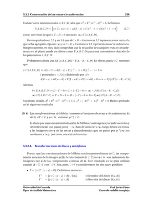 5.3.2 Conservación de las rectas–circunferencias                                                 256


Dados cuatro números reales A, B,C, D tales que A 2 + B 2 + C 2 − D 2 > 0, deﬁnimos

             Γ(A, B,C, D) = z ∈ C : A(z + z) + i B(z − z) + C(|z |2 − 1) + D(|z |2 + 1) = 0     (5.7)

con el convenio de que si C + D = 0 entonces ∞ ∈ Γ(A, B,C, D).

    Hemos probado en 5.5 y en 5.6 que si C + D = 0 entonces 5.7 representa una recta a la
que se ha agregado el punto ∞; y si C + D = 0 entonces 5.7 representa una circunferencia.
Recíprocamente, es muy fácil comprobar que la ecuación de cualquier recta o circunfe-
rencia en el plano puede escribirse como Γ(A, B,C, D) para una conveniente elección de
los parámetros A, B,C, D.

   Probaremos ahora que J(Γ(A, B,C, D)) = Γ(A, −B, −C, D). En efecto, para z∈C∗ tenemos
que:

z ∈ Γ(A, B,C, D) ⇔ A(z + z) + i B(z − z) + C(|z |2 − 1) + D(|z |2 + 1) = 0 ⇔
                   poniendo w = J(z) y dividiendo por zz
                  A(w + w) + i B(w − w) + C(1 − ww) + D(1 + ww) = 0 ⇔ w = J(z) ∈ Γ(A, −B, −C, D)

Además

           0 ∈ Γ(A, B,C, D) ⇔ D − C = 0 ⇔ D + (−C) = 0 ⇔ ∞ = J(0) ∈ Γ(A, −B, −C, D)
           ∞ ∈ Γ(A, B,C, D) ⇔ C + D = 0 ⇔ D − (−C) = 0 ⇔ 0 = J(∞) ∈ Γ(A, −B, −C, D)

Un último detalle, A 2 + B 2 +C 2 − D 2 > 0 ⇐⇒ A 2 + (−B)2 + (−C)2 − D 2 > 0. Hemos probado
así el siguiente resultado.


(M 8) Las transformaciones de Möbius conservan el conjunto de rectas y circunferencias. Es
      decir, si Γ ∈ C y ϕ ∈ M , entonces ϕ(Γ) ∈ C .

      Es claro que si ϕ es una transformación de Möbius, las imágenes por ϕ de las rectas y
      circunferencias que pasan por ϕ−1 (∞) han de contener a ∞, luego deben ser rectas,
      y las imágenes por ϕ de las rectas y circunferencias que no pasan por ϕ−1 (∞) no
      contienen a ∞ y, por tanto, son circunferencias.



5.3.2.1.     Transformaciones de discos y semiplanos

   Puesto que las transformaciones de Möbius son homeomorﬁsmos de C, las compo-
nentes conexas de la imagen ϕ(Ω) de un conjunto Ω ⊂ C por ϕ ∈ M son justamente las
imágenes por ϕ de las componentes conexas de Ω. Este resultado es de gran utilidad
cuando Ω = C  Γ con Γ ∈ C . Sea, pues, Γ ∈ C y consideremos los dos casos posibles:

      Γ = {z ∈ C : |z − a| = R}. Deﬁnimos entonces

                 Γ+   = {z ∈ C : |z − a| > R} ∪ {∞}          (el exterior del disco D(a, R))
                 Γ−   = {z ∈ C : |z − a| < R}                (el interior del disco D(a, R))

Universidad de Granada                                                              Prof. Javier Pérez
Dpto. de Análisis Matemático                                              Curso de variable compleja
 