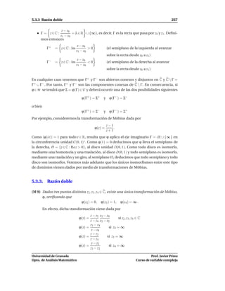 5.3.3 Razón doble                                                                                257

                z − z0
     Γ = z∈C :         = λ ∈ R ∪ {∞}, es decir, Γ es la recta que pasa por z0 y z1 . Deﬁni-
               z1 − z0
     mos entonces
                                z − z0
           Γ+   = z ∈ C : Im           >0            (el semiplano de la izquierda al avanzar
                               z1 − z0
                                                     sobre la recta desde z0 a z1 )
                              z − z0
           Γ−   = z ∈ C : Im         <0              (el semiplano de la derecha al avanzar
                             z1 − z0
                                                     sobre la recta desde z0 a z1 )

En cualquier caso tenemos que Γ+ y Γ− son abiertos conexos y disjuntos en C y C  Γ =
Γ+ ∪ Γ− . Por tanto, Γ+ y Γ− son las componentes conexas de C  Γ. En consecuencia, si
ϕ ∈ M se tendrá que Σ = ϕ(Γ) ∈ C y deberá ocurrir una de las dos posibilidades siguientes

                                  ϕ(Γ+ ) = Σ+     y ϕ(Γ− ) = Σ−

o bien
                                  ϕ(Γ+ ) = Σ−     y ϕ(Γ− ) = Σ+
Por ejemplo, consideremos la transformación de Möbius dada por
                                                     z−1
                                            ϕ(z) =       .
                                                     z+1
Como |ϕ(it)| = 1 para todo t ∈ R, resulta que ϕ aplica el eje imaginario Γ = i R ∪ {∞} en
la circunferencia unidad C(0, 1)∗ . Como ϕ(1) = 0 deducimos que ϕ lleva el semiplano de
la derecha, H = {z ∈ C : Re z > 0}, al disco unidad D(0, 1). Como todo disco es isomorfo,
mediante una homotecia y una traslación, al disco D(0, 1) y todo semiplano es isomorfo,
mediante una traslación y un giro, al semiplano H, deducimos que todo semiplano y todo
disco son isomorfos. Veremos más adelante que los únicos isomorﬁsmos entre este tipo
de dominios vienen dados por medio de transformaciones de Möbius.


5.3.3. Razón doble

(M 9) Dados tres puntos distintos z2 , z3 , z4 ∈ C, existe una única transformación de Möbius,
      ϕ, veriﬁcando que
                              ϕ(z2 ) = 0, ϕ(z3 ) = 1, ϕ(z4 ) = ∞ .
         En efecto, dicha transformación viene dada por
                                       z − z2 z3 − z4
                                ϕ(z) =                     si z2 , z3 , z4 ∈ C
                                       z − z4 z3 − z2
                                       z3 − z4
                                ϕ(z) =              si z2 = ∞
                                        z − z4
                                       z − z2
                                ϕ(z) =             si z3 = ∞
                                       z − z4
                                        z − z2
                                ϕ(z) =              si z4 = ∞
                                       z3 − z2

Universidad de Granada                                                              Prof. Javier Pérez
Dpto. de Análisis Matemático                                              Curso de variable compleja
 