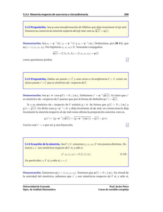 5.3.4 Simetría respecto de una recta o circunferencia                                                    260



 5.12 Proposición. Sea ψ una transformación de Möbius que deja invariante el eje real.
 Entonces ψ conserva la simetría respecto del eje real, esto es, ψ(z) = ψ(z).



Demostración. Sea x2 = ψ−1 (0), x3 = ψ−1 (1) y x4 = ψ−1 (∞). Deducimos, por (M 11), que
ψ(z) = (z, x2 , x3 , x4 ). Por hipótesis x2 , x3 , x4 ∈ R. Tomando conjugados:

                             ψ(z) = (z, x2 , x3 , x4 ) = (z, x2 , x3 , x4 ) = ψ(z)

como queríamos probar.




 5.13 Proposición. Dados un punto z ∈ C y una recta o circunferencia Γ ∈ C existe un
 único punto z∗ ∈ C que es simétrico de z respecto de Γ.



Demostración. Sea ϕ ∈ M con ϕ(Γ) = R ∪ {∞}. Deﬁnimos z∗ = ϕ−1 ϕ(z) . Es claro que z∗
es simétrico de z respecto de Γ puesto que por la forma de deﬁnirlo ϕ(z∗ ) = ϕ(z).

   Si w es simétrico de z respecto de Γ existirá χ ∈ M de forma que χ(Γ) = R ∪ {∞} y
χ(z) = χ(w). En dicho caso χ ◦ ϕ−1 ∈ M y deja invariante al eje real, en consecuencia deja
invariante la simetría respecto al eje real como aﬁrma la proposición anterior, esto es,

                    χ(z∗ ) = χ ◦ ϕ−1 ϕ(z) = χ ◦ ϕ−1 ϕ(z) = χ(z) = χ(w)

Con lo cual z∗ = w por ser χ una biyección.




 5.14 Ecuación de la simetría. Sea Γ ∈ C , tomemos z2 , z3 , z4 ∈ Γ tres puntos distintos. En-
 tonces z, z∗ son simétricos respecto de Γ si, y sólo si

                                      (z∗ , z2 , z3 , z4 ) = (z, z2 , z3 , z4 )                      (5.10)

 En particular, z ∈ Γ si, y sólo si, z = z∗ .



Demostración. Llamemos ϕ(z) = (z, z2 , z3 , z4 ). Tenemos que ϕ(Γ) = R ∪ {∞}. En virtud de
la unicidad del simétrico, sabemos que z∗ , z son simétricos respecto de Γ si, y sólo si,


Universidad de Granada                                                                      Prof. Javier Pérez
Dpto. de Análisis Matemático                                                      Curso de variable compleja
 