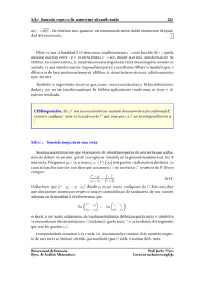 5.3.4 Simetría respecto de una recta o circunferencia                                   261


ϕ(z∗ ) = ϕ(z). Escribiendo esta igualdad en términos de razón doble obtenemos la igual-
dad del enunciado.



    Observa que la igualdad 5.10 determina implícitamente z∗ como función de z y que la
relación que hay entre z y z∗ es de la forma z∗ = ϕ(z) donde ϕ es una transformación de
Möbius. En consecuencia, la simetría conserva ángulos en valor absoluto pero invierte su
sentido: es una transformación isogonal aunque no es conforme. Observa también que, a
diferencia de las transformaciones de Möbius, la simetría tiene siempre inﬁnitos puntos
ﬁjos: los de Γ.

   También es importante observar que, como consecuencia directa de las deﬁniciones
dadas y por ser las transformaciones de Möbius aplicaciones conformes, se tiene el si-
guiente resultado.



 5.15 Proposición. Si z, z∗ son puntos simétricos respecto de una recta o circunferencia Γ,
 entonces cualquier recta o circunferencia Γ ′ que pase por z y z∗ corta ortogonalmente a
 Γ.




5.3.4.1.   Simetría respecto de una recta

   Veamos a continuación que el concepto de simetría respecto de una recta que acaba-
mos de deﬁnir no es otro que el concepto de simetría de la geometría elemental. Sea Γ
una recta. Pongamos z4 = ∞ y sean z2 , z3 ∈ Γ  {∞} dos puntos cualesquiera distintos. La
caracterización anterior nos dice que un punto z y su simétrico z∗ respecto de Γ deben
cumplir:
                                    z∗ − z2      z − z2
                                             =                                     (5.11)
                                    z3 − z2 z3 − z2
Deducimos que |z∗ − z2 | = |z − z2 |, donde z2 es un punto cualquiera de Γ. Esto nos dice
que dos puntos simétricos respecto una recta equidistan de cualquiera de sus puntos.
Además, de la igualdad 5.11 obtenemos que

                                    z∗ − z2             z − z2
                               Im             = − Im
                                    z3 − z2            z3 − z2

es decir, si un punto está en uno de los dos semiplanos deﬁnidos por la recta el simétrico
se encuentra en el otro semiplano. Concluimos que la recta Γ es la mediatriz del segmento
que une los puntos z, z∗ .

    Comparando la ecuación 5.11 con la 5.9, resulta que la ecuación de la simetría respec-
to de una recta se obtiene sin más que sustituir z por z∗ en la ecuación de la recta.


Universidad de Granada                                                     Prof. Javier Pérez
Dpto. de Análisis Matemático                                     Curso de variable compleja
 