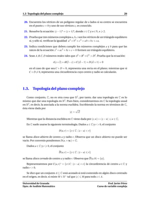 1.3 Topología del plano complejo                                                              20


 20. Encuentra los vértices de un polígono regular de n lados si su centro se encuentra
     en el punto z = 0 y uno de sus vértices z1 es conocido.

 21. Resuelve la ecuación (z − 1)n = (z + 1)n, donde z ∈ C y n ∈ N, n         2.

 22. Prueba que tres números complejos a, b, c son los vértices de un triángulo equilátero
     si, y sólo si, veriﬁcan la igualdad a 2 + b 2 + c 2 = a b + b c + c a.

 23. Indica condiciones que deben cumplir los números complejos a y b para que las
     raíces de la ecuación z3 + az 2 + bz + c = 0 formen un triángulo equilátero.

 24. Sean A, B,C, D números reales tales que A2 + B2 + C2 > D2 . Prueba que la ecuación:

                           A(z + z) + iB(z − z) + C(zz − 1) + D(zz + 1) = 0

       en el caso de que sea C + D = 0, representa una recta en el plano; mientras que si
       C + D = 0, representa una circunferencia cuyo centro y radio se calcularán.




1.3.      Topología del plano complejo

   Como conjunto, C, no es otra cosa que R2 , por tanto, dar una topología en C es lo
mismo que dar una topología en R2 . Pues bien, consideraremos en C la topología usual
en R2 , es decir, la asociada a la norma euclídea. Escribiendo la norma en términos de C,
ésta viene dada por
                                               √
                                          |z| = z z

   Mientras que la distancia euclídea en C viene dada por (z, w) → |z − w| z, w ∈ C.

   En C suele usarse la siguiente terminología. Dados a ∈ C y r > 0, el conjunto

                                D(a, r) = {z ∈ C : |z − a| < r}

se llama disco abierto de centro a y radio r. Observa que un disco abierto no puede ser
vacío. Por convenio pondremos D(a, +∞) = C.

   Dados a ∈ C y r    0, el conjunto

                                D(a, r) = {z ∈ C : |z − a|   r}

se llama disco cerrado de centro a y radio r. Observa que D(a, 0) = {a}.

   Representaremos por C(a, r)∗ = {z ∈C : |z − a| = r} la circunferencia de centro a ∈ C y
radio r > 0.

   Se dice que un conjunto A ⊆ C está acotado si está contenido en algún disco centrado
en el origen, es decir, si existe M ∈ R+ tal que |z | M para todo z ∈ A.

Universidad de Granada                                                         Prof. Javier Pérez
Dpto. de Análisis Matemático                                         Curso de variable compleja
 