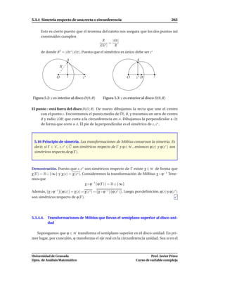 5.3.4 Simetría respecto de una recta o circunferencia                                      263


      Esto es cierto puesto que el teorema del cateto nos asegura que los dos puntos así
      construidos cumplen
                                           R      |Oz|
                                                =
                                         |Oz∗ |    R
      de donde R2 = |Oz∗ | |Oz|. Puesto que el simétrico es único debe ser z∗

                      A                                             A
                 R

                O     z          z∗                           O     z∗ B        z




Figura 5.2: z es interior al disco D(0, R)    Figura 5.3: z es exterior al disco D(0, R)

El punto z está fuera del disco D(O, R) De nuevo dibujamos la recta que une el centro
     con el punto z. Encontramos el punto medio de Oz, B, y trazamos un arco de centro
     B y radio |OB| que corta a la circunferencia en A. Dibujamos la perpendicular a Oz
     de forma que corte a A. El pie de la perpendicular es el simétrico de z, z∗ .



 5.16 Principio de simetría. Las transformaciones de Möbius conservan la simetría. Es
 decir, si Γ ∈ C , z, z∗ ∈ C son simétricos respecto de Γ y ϕ ∈ M , entonces ϕ(z) y ϕ(z∗ ) son
 simétricos respecto de ϕ(Γ).



Demostración. Puesto que z, z∗ son simétricos respecto de Γ existe χ ∈ M de forma que
χ(Γ) = R ∪ {∞} y χ(z) = χ(z∗ ). Consideremos la transformación de Möbius χ ◦ ϕ−1 Tene-
mos que
                                 χ ◦ ϕ−1 ϕ(Γ) = R ∪ {∞}

Además, χ◦ϕ−1 ϕ(z) = χ(z) = χ(z∗ ) = χ ◦ ϕ−1 ϕ(z∗ ) . Luego, por deﬁnición, ϕ(z) y ϕ(z∗ )
son simétricos respecto de ϕ(Γ).




5.3.4.4.   Transformaciones de Möbius que llevan el semiplano superior al disco uni-
           dad

  Supongamos que ϕ ∈ M transforma el semiplano superior en el disco unidad. En pri-
mer lugar, por conexión, ϕ transforma el eje real en la circunferencia unidad. Sea α en el



Universidad de Granada                                                        Prof. Javier Pérez
Dpto. de Análisis Matemático                                        Curso de variable compleja
 