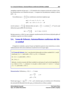 5.4 Lema de Schwarz. Automorﬁsmos conformes del disco unidad                                       264


semiplano superior tal que ϕ(α) = 0. El simétrico de α respecto el eje real, es decir, α, de-
be transformarse en el simétrico de ϕ(α) = 0 respecto la circunferencia unidad, es decir,
ϕ(α) = ∞.
                               az + b
   Si escribimos ϕ(z) =               las condiciones anteriores implican que
                               cz + d

                                  ϕ(α) = 0 ⇒ aα + b = 0 ⇒ b = −aα
                                  ϕ(α) = ∞ ⇒ cα + d = 0 ⇒ d = −cα

                 a z−α                            a               a
con lo cual ϕ(z) =     . Además debe ser |ϕ(0)| =   = 1, es decir, = eiθ con lo cual
                 c z−α                            c               c
deducimos que ϕ debe ser de la forma
                                           z−α
                              ϕ(z) = eiθ       ,      (α ∈ C, Im α > 0, θ ∈ R)
                                           z−α
Recíprocamente, es fácil ver que cualquier transformación de la forma indicada aplica el
semiplano superior en el disco unidad.

5.4.       Lema de Schwarz. Automorﬁsmos conformes del dis-
           co unidad

   El siguiente resultado, a pesar de que sus hipótesis parecen muy restrictivas, es extra-
ordinariamente útil como tendremos ocasión de ver en lo que sigue.


 5.17 Lema de Schwarz. Sea f una función holomorfa en el disco unidad D(0, 1) veriﬁ-
 cando que | f (z)| 1 para todo z ∈ D(0, 1), y f (0) = 0. Entonces:

 (a) | f (z)|      |z| para todo z ∈ D(0, 1)

 (b) | f ′ (0)|    1

 Además, si existe un punto del disco unidad no nulo para el cual se da la igualdad en
 (a) o bien si | f ′ (0)| = 1, entonces f es un giro, es decir, existe λ ∈ C con |λ| = 1 tal que
 f (z) = λ z para todo z ∈ D(0, 1).



Demostración. Deﬁnimos g : D(0, 1) −→ C como

                                                  f (z)
                                            g(z) =           z=0
                                                     z
                                           g(0) = f ′ (0)

                       f (z)
Puesto que l´m g(z) = l´m
            ı          ı     = f ′ (0) = g(0), tenemos que g es continua en 0. El teorema
                  z→0    z  z→0
de extensión de Riemann nos dice que g es holomorfa en el disco unidad.

Universidad de Granada                                                                Prof. Javier Pérez
Dpto. de Análisis Matemático                                                Curso de variable compleja
 