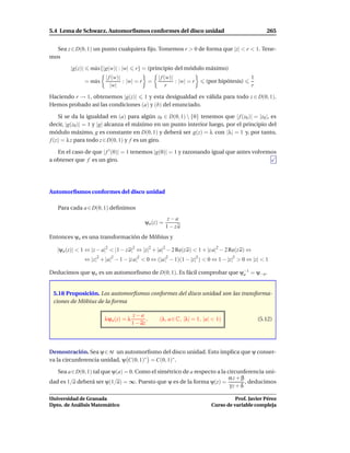 5.4 Lema de Schwarz. Automorﬁsmos conformes del disco unidad                                        265


  Sea z ∈ D(0, 1) un punto cualquiera ﬁjo. Tomemos r > 0 de forma que |z| < r < 1. Tene-
mos

         |g(z)|     m´ x{|g(w)| : |w|
                     a                    r} = (principio del módulo máximo)
                           | f (w)|                 | f (w)|                                 1
                  = m´ x
                     a              : |w| = r =              : |w| = r    (por hipótesis)
                              |w|                        r                                   r

Haciendo r → 1, obtenemos |g(z)| 1 y esta desigualdad es válida para todo z ∈ D(0, 1).
Hemos probado así las condiciones (a) y (b) del enunciado.

    Si se da la igualdad en (a) para algún z0 ∈ D(0, 1)  {0} tenemos que | f (z0 )| = |z0 |, es
decir, |g(z0 )| = 1 y |g| alcanza el máximo en un punto interior luego, por el principio del
módulo máximo, g es constante en D(0, 1) y deberá ser g(z) = λ con |λ| = 1 y, por tanto,
f (z) = λ z para todo z ∈ D(0, 1) y f es un giro.

   En el caso de que | f ′ (0)| = 1 tenemos |g(0)| = 1 y razonando igual que antes volvemos
a obtener que f es un giro.




Automorﬁsmos conformes del disco unidad

   Para cada a ∈ D(0, 1) deﬁnimos
                                                           z−a
                                               ψa (z) =
                                                          1 − za
Entonces ψa es una transformación de Möbius y

   |ψa (z)| < 1 ⇔ |z − a|2 < |1 − z a|2 ⇔ |z|2 + |a|2 − 2 Re(z a) < 1 + |z a|2 − 2 Re(z a) ⇔
                  ⇔ |z|2 + |a|2 − 1 − |z a|2 < 0 ⇔ (|a|2 − 1)(1 − |z|2 ) < 0 ⇔ 1 − |z|2 > 0 ⇔ |z| < 1

Deducimos que ψa es un automorﬁsmo de D(0, 1). Es fácil comprobar que ψ−1 = ψ−a .
                                                                       a



 5.18 Proposición. Los automorﬁsmos conformes del disco unidad son las transforma-
 ciones de Möbius de la forma

                                          z−a
                           λψa (z) = λ          ,    (λ, a ∈ C, |λ| = 1, |a| < 1)                (5.12)
                                         1 − az




Demostración. Sea ψ∈ M un automorﬁsmo del disco unidad. Esto implica que ψ conser-
va la circunferencia unidad, ψ C(0, 1)∗ = C(0, 1)∗ .

   Sea a∈D(0, 1) tal que ψ(a) = 0. Como el simétrico de a respecto a la circunferencia uni-
                                                                         αz + β
dad es 1/a deberá ser ψ(1/a) = ∞. Puesto que ψ es de la forma ψ(z) =            , deducimos
                                                                         γz + δ

Universidad de Granada                                                                Prof. Javier Pérez
Dpto. de Análisis Matemático                                                Curso de variable compleja
 