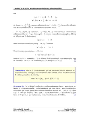 5.4 Lema de Schwarz. Automorﬁsmos conformes del disco unidad                                 266


que

                             ψ(a) = 0 ⇒ α a + β = 0 ⇒ β = −α a
                                           1
                           ψ(1/a) = ∞ ⇒ γ + δ = 0 ⇒ γ = −δ a
                                           a
                  α z−a                                           α
de donde ψ(z) =            . Además debe ocurrir que 1 = |ψ(1)| =   . Hemos obtenido que
                  δ 1 − az                                        δ
ψ es de la forma indicada en 5.12. Veamos que son los únicos.

   Sea f ∈ Aut D(0, 1) . Llamemos a = f −1 (0) ∈ D(0, 1) y consideremos el automorﬁsmo
del disco unidad χ = f ◦ ψ−1 . Como χ(0) = 0, estamos en condiciones de aplicar el lema
                           a
de Schwarz a χ. Deducimos que

                                    |χ(z)|   |z|    |z| < 1

Por el mismo razonamiento para χ−1 = ψa ◦ f −1 tenemos

                                   χ−1 (z)    |z|    |z| < 1

Obtenemos así que para todo z ∈ D(0, 1) es

                                |z| = χ−1 (χ(z))    |χ(z)|     |z|

es decir |χ(z)| = |z| para todo z ∈ D(0, 1). El lema de Schwarz implica que χ es un giro, esto
es, existe λ ∈ C con |λ| = 1 de forma que χ(z) = λz. Luego f (z) = λψa (z).




 5.19 Corolario. Sean Ω1 y Ω2 dominios en C que son semiplanos o discos. Entonces di-
 chos dominios son isomorfos y los isomorﬁsmos de Ω1 sobre Ω2 son las transformaciones
 de Möbius que aplican Ω1 sobre Ω2 .

                         Iso(Ω1 , Ω2 ) = ϕ|Ω1 : ϕ ∈ M , ϕ(Ω1 ) = Ω2



Demostración. Por lo visto al estudiar las transformaciones de discos y semiplanos, sa-
bemos Ω1 y Ω2 son isomorfos y también sabemos que entre discos y semiplanos hay iso-
morﬁsmos que vienen dados por transformaciones de Möbius. Sea f ∈ Iso(Ω1 , Ω2 ). Sean
ϕ, ψ ∈ M tales que ϕ(D(0, 1)) = Ω1 y ψ(Ω2 ) = D(0, 1). Entonces ψ ◦ f ◦ ϕ ∈ Aut(D(0, 1)), por
tanto ψ ◦ f ◦ ϕ ∈ M , lo que implica que f es una transformación de Möbius.




Universidad de Granada                                                          Prof. Javier Pérez
Dpto. de Análisis Matemático                                          Curso de variable compleja
 