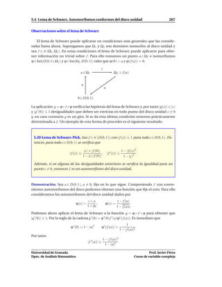 5.4 Lema de Schwarz. Automorﬁsmos conformes del disco unidad                                                        267


Observaciones sobre el lema de Schwarz

   El lema de Schwarz puede aplicarse en condiciones más generales que las conside-
radas hasta ahora. Supongamos que Ω1 y Ω2 son dominios isomorfos al disco unidad y
sea f ∈ H (Ω1 , Ω2 ). En estas condiciones el lema de Schwarz puede aplicarse para obte-
ner información no trivial sobre f . Para ello tomamos un punto a ∈ Ω1 e isomorﬁsmos
ψ ∈ Iso(D(0, 1), Ω1 ) y ϕ ∈ Iso(Ω2 , D(0, 1)) tales que ψ(0) = a y ϕ( f (a)) = 0.

                                                      f
                                    a ∈ Ω1                            Ω2 ∋ f (a)


                                    ψ
                                                           ϕ


                                0 ∈ D(0, 1)

La aplicación g = ϕ ◦ f ◦ ψ veriﬁca las hipótesis del lema de Schwarz y, por tanto |g(z)| |z |
y |g ′ (0)| 1 desigualdades que deben ser estrictas en todo punto del disco unidad z = 0
y, en caso contrario g es un giro. Si se da esta última condición tenemos prácticamente
determinada a f . Un ejemplo de esta forma de proceder es el siguiente resultado.



 5.20 Lema de Schwarz-Pick. Sea f ∈ H (D(0, 1)) con | f (z)|                             1 para todo z ∈ D(0, 1). En-
 tonces, para todo z ∈ D(0, 1) se veriﬁca que

                                      |z | + | f (0)|                          1 − | f (z)|2
                         | f (z)|                      ,       | f ′ (z)|
                                     1 − |z | | f (0)|                           1 − |z |2

 Además, si en alguna de las desigualdades anteriores se veriﬁca la igualdad para un
 punto z = 0, entonces f es un automorﬁsmo del disco unidad.



Demostración. Sea a ∈ D(0, 1), a = 0, ﬁjo en lo que sigue. Componiendo f con conve-
nientes automorﬁsmos del disco podemos obtener una función que ﬁje el cero. Para ello
consideramos los automorﬁsmos del disco unidad dados por
                                          z+a                               z − f (a)
                               ψ(z) =           ,           ϕ(z) =
                                         1 + az                             1 − f (a)z
Podemos ahora aplicar el lema de Schwarz a la función g = ϕ ◦ f ◦ ψ para obtener que
|g ′ (0)| 1. Por la regla de la cadena g ′ (0) = ψ ′ (0) f ′ (a)ϕ ′ ( f (a)). Es inmediato que
                                                                                    1
                          ψ ′ (0) = 1 − |a|2           ϕ ′ ( f (a)) =
                                                                              1 − | f (a)|2
Por tanto
                                                          1 − | f (a)|2
                                         | f ′ (a)|
                                                            1 − |a|2

Universidad de Granada                                                                                 Prof. Javier Pérez
Dpto. de Análisis Matemático                                                                 Curso de variable compleja
 