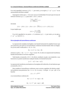 5.4 Lema de Schwarz. Automorﬁsmos conformes del disco unidad                                                268


Si se da la igualdad, entonces |g ′ (0)| = 1, por tanto, g es un giro y f = ϕ−1 ◦ g ◦ ψ−1 es un
automorﬁsmo del disco unidad.

   Supongamos ahora que a = 0 en cuyo caso ψ es la identidad. De nuevo por el Lema de
Schwarz tenemos |g(z)| |z| para todo z ∈ D(0, 1), esto es,

                                               f (z) − f (0)
                                                                    |z |
                                              1 − f (0) f (z)

de donde

            | f (z)| − | f (0)|   | f (z) − f (0)|     |z||1 − f (0) f (z)|   |z |(1 + | f (0)| | f (z)|)

lo que implica que
                                                         |z | + | f (0)|
                                            | f (z)|
                                                        1 − |z| | f (0)|
   Si se da la igualdad en un punto z = 0, entonces |g(z)| = |z| por tanto g es un giro y
f = ϕ−1 ◦ g ∈ Aut(D(0, 1)).


Otros ejemplos de isomorﬁsmos conformes

    La exponencial compleja restringida a una banda horizontal de amplitud menor que
2π es inyectiva, por tanto es un isomorﬁsmo conforme de dicha banda sobre su imagen.
Si α, β son reales veriﬁcando α < β α + 2π y

                                        Ω1 = {z ∈ C : α < Im z < β}

entonces exp(Ω1 ) = Ω2 = {z ∈ C∗ : Arg(z)∩]α, β[= Ø}. Es decir, la exponencial transforma
bandas horizontales en sectores angulares.

  Toda banda es isomorfa a D(0, 1). En efecto, mediante un giro, una traslación y una
homotecia se puede transformar cualquier banda en la banda horizontal

                                        {z ∈ C : −π/2 < Im z < π/2}

La exponencial transforma esta banda en el semiplano de la derecha, el cual sabemos que
es isomorfo a D(0, 1).

   Para establecer isomorﬁsmos conformes entre sectores angulares de distinta ampli-
tud, podemos usar potencias. Sea −π α < β π y sea ρ > 0 tal que −π ρα < ρβ π. La
función
                                  f (z) = z ρ = eρ log(z)
es un isomorﬁsmo conforme de

                                      Ω1 = {z ∈ C∗ : α < arg(z) < β}

sobre
                                    Ω2 = {z ∈ C∗ : ρα < arg(z) < ρβ}

Universidad de Granada                                                                        Prof. Javier Pérez
Dpto. de Análisis Matemático                                                        Curso de variable compleja
 