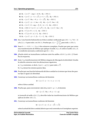 5.4.1 Ejercicios propuestos                                                                    271


       a) Ω1 = {z ∈ C∗ : | arg z| < π/4}, Ω2 = D(0, 1)
                                   √           √
       b) Ω1 = {z ∈ C : |z − 1| < 2, |z + 1| < 2}, Ω2 = D(0, 1)
                                           √
       c) Ω1 = {z ∈ C : Re z > 0, |z − 1| < 2}, Ω2 = D(0, 1)
       d) Ω1 = {z ∈ C : |z| < 1, Im z > 0}, Ω2 = {z ∈ C : Im z > 0}
       e) Ω1 = {z ∈ C : 0 < argz < π , 0 < |z| < 1}, Ω2 = D(0, 1)
                                      3
                                         √
       f ) Ω1 = D(0, 1) ∩ {z ∈ C : |z + i 3| > 2}, Ω2 = {z ∈ C : Im z > 0}
       g) Ω1 = C{x ∈ R : x     1}, Ω2 = D(0, 1)
       h) Ω1 = C{x ∈ R : |x|    1}, Ω2 = D(0, 1)
        i) Ω1 = {z ∈ C : |z| < 1, |2z − 1| > 1}, Ω2 = D(0, 1)

324. Sea f una función holomorfa en el disco unidad, veriﬁcando que f (0) = 1, f ′ (0) = 2i
                                                             1 + iz
     y Re f (z) 0 para todo z en D(0, 1). Prueba que f (z) =        para todo z ∈ D(0, 1).
                                                             1 − iz
325. Sean 0 < r < R, 0 < s < S y a, b dos números complejos. Prueba que para que exista
     una transformación de Möbius que aplique el anillo A(a; r, R) sobre el anillo A(b; s, S)
     es condición necesaria y suﬁciente que R/r = S/s.

326. ¿Puede existir un isomorﬁsmo conforme entre los anillos A(0; 0, 1) y A(0; 1, 2)? Justi-
     ﬁca la respuesta.

327. Sean f y g transformaciones de Möbius ninguna de ellas igual a la identidad. Estudia
     la relación existente entre las aﬁrmaciones siguientes:
     a) f y g conmutan, es decir, f (g(z)) = g( f (z)) para todo z ∈ C.
     b) f y g tienen los mismos puntos ﬁjos.

328. Prueba que una función holomorfa del disco unidad en sí mismo que tiene dos pun-
     tos ﬁjos es igual a la identidad.

329. Construye un isomorﬁsmo conforme del dominio

                                 Ω = {z ∈ C : |z − 1| < 1, |z − i| < 1}

     sobre el disco unidad.

330. Prueba que, para conveniente valor de ρ con 0 < ρ < 1, el dominio

                                  Ω = {z ∈ C : Re z > 0, |z − 1| > ρ}

     es isomorfo al anillo A(0; 1, 2) y describe todas las transformaciones de Möbius que
     aplican Ω sobre A(0; 1, 2).

331. Construye un isomorﬁsmo conforme del dominio
                                                     √    √
                           Ω = {z ∈ C : |z| > 2, |z − 2| < 2}

     sobre la mitad del disco unidad abierto que está contenida en el semiplano superior.

Universidad de Granada                                                            Prof. Javier Pérez
Dpto. de Análisis Matemático                                            Curso de variable compleja
 