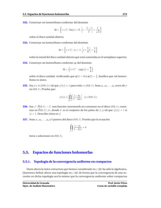 5.5 Espacios de funciones holomorfas                                                                     272


332. Construye un isomorﬁsmo conforme del dominio

                                                                    1−i  1
                              Ω = z ∈ C : Im(z) < 0, z −                >√
                                                                     2    2
       sobre el disco unidad abierto.

333. Construye un isomorﬁsmo conforme del dominio

                                                          5    3
                                  Ω = z ∈ C : |z| < 1, z + i >
                                                          4    4

       sobre la mitad del disco unidad abierto que está contenida en el semiplano superior.

334. Construye un isomorﬁsmo conforme, ϕ, del dominio
                                                                       π
                                        Ω = z ∈ C∗ : | arg(z)| <
                                                                       4
       sobre el disco unidad, veriﬁcando que ϕ(1) = 0 y ϕ(2) = 3 . Justiﬁca que tal isomor-
                                                               5
       ﬁsmo es único.

335. Sea f ∈ H (D(0, 1)) tal que | f (z)|     1 para todo z ∈ D(0, 1). Sean a1 , a2 , . . . , an ceros de f
     en D(0, 1). Prueba que:
                                               n
                                                        z − ak
                                   | f (z)|                       (z ∈ D(0, 1))
                                                       1 − ak z
                                              k=1


336. Sea f : D(0, 1) → C una función meromorfa no constante en el disco D(0, 1), conti-
     nua en D(0, 1)  P , donde P es el conjunto de los polos de f , y tal que | f (z)| = 1 si
     |z| = 1. Describe cómo es f .

337. Sean a1 , a2 , . . . , an y b puntos del disco D(0, 1). Prueba que la ecuación
                                                   n
                                                        z− aj
                                                               =b
                                                       1 − ajz
                                               j=1

       tiene n soluciones en D(0, 1).




5.5.      Espacios de funciones holomorfas

5.5.1. Topología de la convergencia uniforme en compactos

   Hasta ahora la única estructura que hemos considerado en C (Ω) ha sido la algebraica.
Queremos deﬁnir ahora una topología en C (Ω) de forma que la convergencia de una su-
cesión en dicha topología sea lo mismo que la convergencia uniforme sobre compactos

Universidad de Granada                                                                      Prof. Javier Pérez
Dpto. de Análisis Matemático                                                      Curso de variable compleja
 