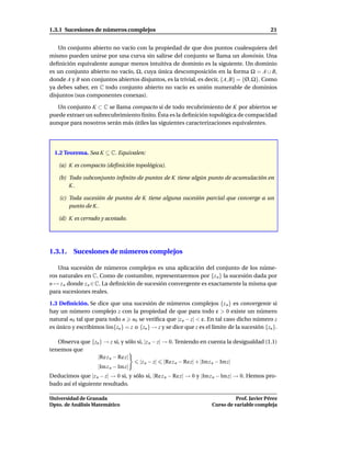 1.3.1 Sucesiones de números complejos                                                         21


    Un conjunto abierto no vacío con la propiedad de que dos puntos cualesquiera del
mismo pueden unirse por una curva sin salirse del conjunto se llama un dominio. Una
deﬁnición equivalente aunque menos intuitiva de dominio es la siguiente. Un dominio
es un conjunto abierto no vacío, Ω, cuya única descomposición en la forma Ω = A ∪ B,
donde A y B son conjuntos abiertos disjuntos, es la trivial, es decir, {A, B} = {Ø, Ω}. Como
ya debes saber, en C todo conjunto abierto no vacío es unión numerable de dominios
disjuntos (sus componentes conexas).

   Un conjunto K ⊂ C se llama compacto si de todo recubrimiento de K por abiertos se
puede extraer un subrecubrimiento ﬁnito. Ésta es la deﬁnición topológica de compacidad
aunque para nosotros serán más útiles las siguientes caracterizaciones equivalentes.




  1.2 Teorema. Sea K ⊆ C. Equivalen:

   (a) K es compacto (deﬁnición topológica).

   (b) Todo subconjunto inﬁnito de puntos de K tiene algún punto de acumulación en
       K.

    (c) Toda sucesión de puntos de K tiene alguna sucesión parcial que converge a un
        punto de K.

   (d) K es cerrado y acotado.




1.3.1. Sucesiones de números complejos

   Una sucesión de números complejos es una aplicación del conjunto de los núme-
ros naturales en C. Como de costumbre, representaremos por {z n } la sucesión dada por
n → z n donde z n ∈ C. La deﬁnición de sucesión convergente es exactamente la misma que
para sucesiones reales.

1.3 Deﬁnición. Se dice que una sucesión de números complejos {z n } es convergente si
hay un número complejo z con la propiedad de que para todo ε > 0 existe un número
natural n0 tal que para todo n n0 se veriﬁca que |z n − z| < ε. En tal caso dicho número z
es único y escribimos l´m{zn } = z o {zn } → z y se dice que z es el límite de la sucesión {zn }.
                       ı

   Observa que {zn } → z si, y sólo si, |z n − z| → 0. Teniendo en cuenta la desigualdad (1.1)
tenemos que
                  |Re z n − Re z|
                                     |z n − z| |Re z n − Rez| + |Im z n − Imz|
                  |Im z n − Im z|
Deducimos que |z n − z| → 0 si, y sólo si, |Re z n − Re z| → 0 y |Im z n − Im z| → 0. Hemos pro-
bado así el siguiente resultado.

Universidad de Granada                                                         Prof. Javier Pérez
Dpto. de Análisis Matemático                                         Curso de variable compleja
 
