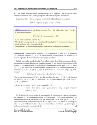 5.5.1 Topología de la convergencia uniforme en compactos                                           273


de Ω . De hecho, vamos a deﬁnir dicha topología en el conjunto C (Ω) de las funciones
complejas continuas en Ω. En lo que sigue Ω será un subconjunto abierto de C.

   Dados f ∈ C (Ω), ε > 0 y un conjunto compacto K ⊂ Ω, deﬁnimos el conjunto

                         U( f , K, ε) = {g ∈ C (Ω) : |g(z) − f (z)| < ε, ∀z ∈ K}



 5.21 Proposición. Existe una única topología T en C (Ω) tal que para toda f ∈ H (Ω),
 la familia de conjuntos

                               {U( f , K, ε) : K ⊂ Ω compacto, ε > 0}

 es una base de entornos abiertos de f .
 Además, la convergencia de una sucesión en la topología T es lo mismo que la conver-
 gencia uniforme sobre compactos de Ω .
 La topología T se llama topología de la convergencia uniforme en compactos.



Demostración. Diremos que un conjunto A ⊂ C (Ω) es abierto, es decir A∈T , si para toda
f ∈ A existe un conjunto U( f , K, ε) ⊂ A. Naturalmente, el compacto K y el número ε > 0
pueden depender de f . Convenimos también en que Ø ∈ T .

    Es fácil comprobar que la familia T de subconjuntos de C (Ω) que acabamos de de-
ﬁnir es una topología. Puesto que los elementos de T son uniones de conjuntos de la
forma U( f , K, ε) es claro que T es estable por uniones arbitrarias. Sean A1 , A2 ∈ T y sea
f ∈ A1 ∩ A2 . Por deﬁnición, existen conjuntos compactos K1 , K2 y números positivos ε1 , ε2
tales que U( f , K1 , ε1 ) ⊂ A1 y U( f , K2 , ε2 ) ⊂ A2 . Tomando K = K1 ∪ K2 y ε = m´n{ε1 , ε2 }, tene-
                                                                                          ı
mos que
                        U( f , K, ε) ⊂ U( f , Ki , εi ) i = 1, 2 ⇒ U( f , K, ε) ⊂ A1 ∩ A2
Falta ver que los conjuntos U( f , K, ε) son abiertos. Para ello, sea g ∈U( f , K, ε), y deﬁnamos
ρ = m´ x{| f (z) − g(z)| : z ∈ K}. Es claro que 0 ρ < ε. Comprobemos que U(g, K, ε − ρ) ⊂
        a
U( f , K, ε). En efecto

h ∈ U(g, K, ε − ρ) ⇒ |h(z) − g(z)| < ε − ρ, para todo z ∈ K
                   ⇒ |h(z) − f (z)|    |h(z) − g(z)| + |g(z) − f (z)| < ε − ρ + ρ = ε, para todo z ∈ K
                   ⇒ h ∈U( f , K, ε)

   Por deﬁnición de convergencia de una sucesión de puntos en un espacio topológico,
una sucesión { fn } de funciones continuas en Ω converge a f ∈ C (Ω) en la topología T , si
para cada entorno U(K, f , ε) existe n0 tal que para todo n n0 se tiene que fn ∈U( f , K, ε).
Equivalentemente, para cada compacto K ⊂ Ω y para cada ε > 0, existe n0 tal que para
todo n n0 se veriﬁca que | fn (z) − f (z)| < ε para todo z ∈ K, esto es, { fn } converge a f
uniformemente sobre compactos de Ω.

Universidad de Granada                                                               Prof. Javier Pérez
Dpto. de Análisis Matemático                                               Curso de variable compleja
 
