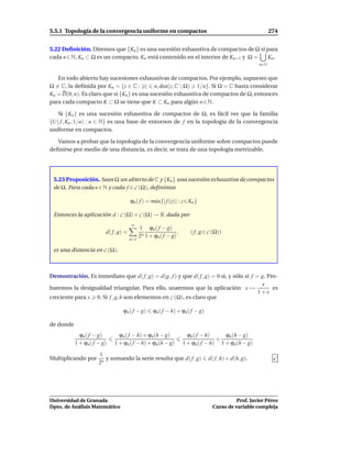 5.5.1 Topología de la convergencia uniforme en compactos                                                    274


5.22 Deﬁnición. Diremos que {Kn } es una sucesión exhaustiva de compactos de Ω si para
cada n ∈ N, Kn ⊂ Ω es un compacto, Kn está contenido en el interior de Kn+1 y Ω = Kn .
                                                                                                      n∈N


   En todo abierto hay sucesiones exhaustivas de compactos. Por ejemplo, supuesto que
Ω = C, la deﬁnida por Kn = {z ∈ C : |z| n, dist(z, C  Ω) 1/n}. Si Ω = C basta considerar
Kn = D(0, n). Es claro que si {Kn } es una sucesión exhaustiva de compactos de Ω, entonces
para cada compacto K ⊂ Ω se tiene que K ⊂ Kn para algún n ∈ N.

   Si {Kn } es una sucesión exhaustiva de compactos de Ω, es fácil ver que la familia
{U( f , Kn , 1/n) : n ∈ N} es una base de entornos de f en la topología de la convergencia
uniforme en compactos.

   Vamos a probar que la topología de la convergencia uniforme sobre compactos puede
deﬁnirse por medio de una distancia, es decir, se trata de una topología metrizable.




 5.23 Proposición. Sean Ω un abierto de C y {Kn } una sucesión exhaustiva de compactos
 de Ω. Para cada n ∈ N y cada f ∈ C (Ω), deﬁnimos

                                       ϕn ( f ) = m´ x{| f (z)| : z ∈ Kn }
                                                   a

 Entonces la aplicación d : C (Ω) × C (Ω) → R dada por
                                       ∞
                                             1 ϕn ( f − g)
                         d( f , g) =                           ,      ( f , g ∈ C (Ω))
                                             2n 1 + ϕn( f − g)
                                       n=1

 es una distancia en C (Ω).



Demostración. Es inmediato que d( f , g) = d(g, f ) y que d( f , g) = 0 si, y sólo si f = g. Pro-
                                                                                          x
baremos la desigualdad triangular. Para ello, usaremos que la aplicación x →                   es
                                                                                         1+x
creciente para x 0. Si f , g, h son elementos en C (Ω), es claro que

                                 ϕn ( f − g)       ϕn ( f − h) + ϕn( f − g)

de donde
             ϕn ( f − g)       ϕn ( f − h) + ϕn(h − g)               ϕn ( f − h)    ϕn (h − g)
                                                                                 +
           1 + ϕn ( f − g)   1 + ϕn( f − h) + ϕn(h − g)            1 + ϕn( f − h) 1 + ϕn(h − g)

                      1
Multiplicando por        y sumando la serie resulta que d( f , g)              d( f , h) + d(h, g).
                      2n




Universidad de Granada                                                                     Prof. Javier Pérez
Dpto. de Análisis Matemático                                                     Curso de variable compleja
 