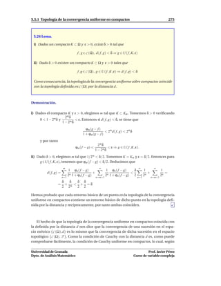 5.5.1 Topología de la convergencia uniforme en compactos                                                        275



 5.24 Lema.

 i) Dados un compacto K ⊂ Ω y ε > 0, existe δ > 0 tal que

                                    f , g ∈ C (Ω), d( f , g) < δ ⇒ g ∈ U( f , K, ε)

 ii) Dado δ > 0 existen un compacto K ⊂ Ω y ε > 0 tales que

                                    f , g ∈ C (Ω), g ∈ U( f , K, ε) ⇒ d( f , g) < δ

 Como consecuencia, la topología de la convergencia uniforme sobre compactos coincide
 con la topología deﬁnida en C (Ω) por la distancia d.



Demostración.

i) Dados el compacto K y ε > 0, elegimos m tal que K ⊂ Km . Tomemos δ > 0 veriﬁcando
                      2m δ
     0 < 1 − 2m δ y          < ε. Entonces si d( f , g) < δ, se tiene que
                    1 − 2m δ
                                          ϕm (g − f )
                                                       < 2m d( f , g) < 2m δ
                                        1 + ϕm(g − f )
     y por tanto
                                                     2m δ
                                   ϕm ( f − g) <            < ε ⇒ g ∈ U( f , K, ε).
                                                   1 − 2m δ
ii) Dado δ > 0, elegimos m tal que 1/2m < δ/2. Tomemos K = Km y ε = δ/2. Entonces para
     g ∈U( f , K, ε), tenemos que ϕm ( f − g) < δ/2. Deducimos que
                        m                            ∞                                ∞           ∞
                              1 ϕn ( f − g)                 1 ϕn ( f − g)      δ          1              1
          d( f , g) =                           +                            <               +              =
                              2n 1 + ϕn( f − g)             2n 1 + ϕn( f − g) 2           2n             2n
                        n=1                         n=m+1                          n=1           n=m+1
                    δ  δ  δ δ
                   = + m < + =δ
                    2 2   2 2

Hemos probado que cada entorno básico de un punto en la topología de la convergencia
uniforme en compactos contiene un entorno básico de dicho punto en la topología deﬁ-
nida por la distancia y recíprocamente, por tanto ambas coinciden.



    El hecho de que la topología de la convergencia uniforme en compactos coincida con
la deﬁnida por la distancia d nos dice que la convergencia de una sucesión en el espa-
cio métrico C (Ω), d es lo mismo que la convergencia de dicha sucesión en el espacio
topológico C (Ω), T . Como la condición de Cauchy con la distancia d es, como puede
comprobarse fácilmente, la condición de Cauchy uniforme en compactos, lo cual, según

Universidad de Granada                                                                   Prof. Javier Pérez
Dpto. de Análisis Matemático                                                   Curso de variable compleja
 