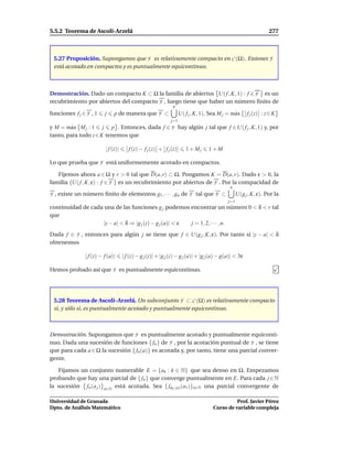 5.5.2 Teorema de Ascolí-Arzelá                                                                                    277



 5.27 Proposición. Supongamos que F es relativamente compacto en C (Ω). Entones F
 está acotado en compactos y es puntualmente equicontinuo.



Demostración. Dado un compacto K ⊂ Ω la familia de abiertos U( f , K, 1) : f ∈ F es un
recubrimiento por abiertos del compacto F , luego tiene que haber un número ﬁnito de
                                                              p
funciones f j ∈ F , 1    j    p de manera que F ⊂                  U( f j , K, 1). Sea M j = m´ x
                                                                                              a        f j (z) : z ∈ K
                                                             j=1
y M = m´ x M j : 1 j p . Entonces, dada f ∈ F hay algún j tal que f ∈U( f j , K, 1) y, por
        a
tanto, para todo z ∈ K tenemos que

                         | f (z)|      f (z) − f j (z) + f j (z)      1 + Mj     1+M

Lo que prueba que F está uniformemente acotado en compactos.

   Fijemos ahora a ∈ Ω y r > 0 tal que D(a, r) ⊂ Ω. Pongamos K = D(a, r). Dado ε > 0, la
familia {U( f , K, ε) : f ∈ F } es un recubrimiento por abiertos de F . Por la compacidad de
                                                                                             n
F , existe un número ﬁnito de elementos g1 , · · · , gn de F tal que F ⊂                          U(g j , K, ε). Por la
                                                                                            j=1
continuidad de cada una de las funciones g j podemos encontrar un número 0 < δ < r tal
que
                    |z − a| < δ ⇒ |g j (z) − g j (a)| < ε j = 1, 2, · · · , n.
Dada f ∈ F , entonces para algún j se tiene que f ∈ U(g j , K, ε). Por tanto si |z − a| < δ
obtenemos

               | f (z) − f (a)|     | f (z) − g j (z)| + |g j (z) − g j (a)| + |g j (a) − g(a)| < 3ε

Hemos probado así que F es puntualmente equicontinuo.




 5.28 Teorema de Ascolí–Arzelá. Un subconjunto F ⊂ C (Ω) es relativamente compacto
 si, y sólo si, es puntualmente acotado y puntualmente equicontinuo.



Demostración. Supongamos que F es puntualmente acotado y puntualmente equiconti-
nuo. Dada una sucesión de funciones { fn } de F , por la acotación puntual de F , se tiene
que para cada a ∈ Ω la sucesión { fn (a)} es acotada y, por tanto, tiene una parcial conver-
gente.

   Fijamos un conjunto numerable E = {ak : k ∈ N} que sea denso en Ω. Empezamos
probando que hay una parcial de { fn } que converge puntualmente en E. Para cada j ∈ N
la sucesión fn (a j ) n∈N está acotada. Sea { fσ1 (n) (a1 )}n∈N una parcial convergente de

Universidad de Granada                                                                        Prof. Javier Pérez
Dpto. de Análisis Matemático                                                        Curso de variable compleja
 