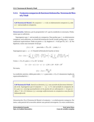 5.5.3 Teoremas de Montel y Vitali                                                                          279


5.5.3. Conjuntos compactos de funciones holomorfas. Teoremas de Mon-
       tel y Vitali


 5.29 Teorema de Montel. Un conjunto F ⊂ H (Ω) es relativamente compacto si, y sólo
 si, F está acotado en compactos.



Demostración. Sabemos, por la proposición 5.27, que la condición es necesaria. Proba-
remos que es suﬁciente.

   Supongamos que F está acotado en compactos. Para probar que F es relativamente
compacto, será suﬁciente, en virtud del teorema de Ascolí–Arzelá, probar que F es pun-
tualmente equicontinuo. Dado un punto a ∈ Ω, elegimos R > 0 tal que D(a, 2R) ⊂ Ω. Por
hipótesis, existe una constante M tal que

                     | f (z)|      M,       para todo z ∈ D(a, 2R) y toda f ∈ F

Supongamos que |z − a| < R. Usando la fórmula de Cauchy se tiene

                             1             f (w)   f (w)              1               f (w)(z − a)
       | f (z) − f (a)| =                        −            dw =                                 dw
                            2π             w−z w−a                   2π             (w − z)(w − a)
                                 C(a,2R)                                  C(a,2R)

Como z ∈ D(a, R), para w ∈ C(a, 2R)∗ se tiene

                   |(w − z)(w − a)|         (|w − a| − |a − z|)2R    (2R − R)2R = 2R2

Por tanto,
                                                 M|z − a|
                                           | f (z) − f (a)|
                                                   2R
La condición anterior, válida para todo f ∈ F y para todo z ∈ D(a, R) claramente implica la
equicontinuidad de F .




 5.30 Teorema de Vitali. Sean Ω un dominio y { fn } una sucesión de funciones holomor-
 fas en Ω. Supongamos que el conjunto F = { fn : n ∈ N} está acotado en compactos de
 Ω y que { fn } converge puntualmente en los puntos de un subconjunto A ⊂ Ω que ve-
 riﬁca A′ ∩ Ω = Ø. Entonces { fn } converge uniformemente en compactos a una función
 holomorfa en Ω.



Demostración. Por el Teorema de Montel, el conjunto F es relativamente compacto. Por
tanto, cada parcial de la sucesión admite una parcial convergente. En estas condiciones,


Universidad de Granada                                                                        Prof. Javier Pérez
Dpto. de Análisis Matemático                                                        Curso de variable compleja
 