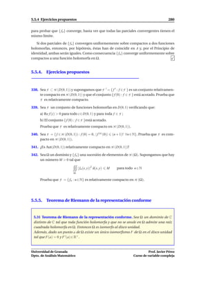 5.5.4 Ejercicios propuestos                                                                        280


para probar que { fn } converge, basta ver que todas las parciales convergentes tienen el
mismo límite.

   Si dos parciales de { fn } convergen uniformemente sobre compactos a dos funciones
holomorfas, entonces, por hipótesis, éstas han de coincidir en A y, por el Principio de
identidad, ambas serán iguales. Como consecuencia { fn } converge uniformemente sobre
compactos a una función holomorfa en Ω.


5.5.4. Ejercicios propuestos



338. Sea F ⊂ H (D(0, 1)) y supongamos que F ′ = { f ′ : f ∈ F } es un conjunto relativamen-
     te compacto en H (D(0, 1)) y que el conjunto { f (0) : f ∈ F } está acotado. Prueba que
     F es relativamente compacto.
339. Sea F un conjunto de funciones holomorfas en D(0, 1) veriﬁcando que:
      a) Re f (z) > 0 para todo z ∈ D(0, 1) y para toda f ∈ F ;
      b) El conjunto { f (0) : f ∈ F }está acotado.
      Prueba que F es relativamente compacto en H (D(0, 1)).

340. Sea F = { f ∈ H (D(0, 1)) : f (0) = 0, | f (n) (0)|       (n + 1)! ∀n ∈ N}. Prueba que F es com-
     pacto en H (D(0, 1)).

341. ¿Es Aut(D(0, 1)) relativamente compacto en H (D(0, 1))?

342. Sea Ω un dominio y { fn } una sucesión de elementos de H (Ω). Supongamos que hay
     un número M > 0 tal que

                                   | fn (x, y)|2 d(x, y)   M     para todo n ∈ N
                               Ω

      Prueba que F = { fn : n ∈ N} es relativamente compacto en H (Ω).




5.5.5. Teorema de Riemann de la representación conforme


 5.31 Teorema de Riemann de la representación conforme. Sea Ω un dominio de C
 distinto de C tal que toda función holomorfa y que no se anule en Ω admite una raíz
 cuadrada holomorfa en Ω. Entonces Ω es isomorfo al disco unidad.
 Además, dado un punto a de Ω existe un único isomorﬁsmo F de Ω en el disco unidad
 tal que F(a) = 0 y F ′ (a) ∈ R+ .



Universidad de Granada                                                                Prof. Javier Pérez
Dpto. de Análisis Matemático                                                Curso de variable compleja
 