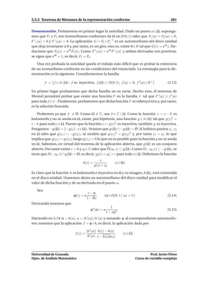 5.5.5 Teorema de Riemann de la representación conforme                                               281


Demostración. Probaremos en primer lugar la unicidad. Dado un punto a ∈ Ω, suponga-
mos que F1 y F2 son isomorﬁsmos conformes de Ω en D(0, 1) tales que F1 (a) = F2 (a) = 0,
F ′ 1 (a) > 0 y F ′ 2 (a) > 0. La aplicación G = F2 ◦ F1−1 es un automorﬁsmo del disco unidad
que deja invariante a 0 y, por tanto, es un giro, esto es, existe θ ∈ R tal que G(z) = ei θ z. De-
ducimos que F2 (z) = ei θ F1 (z). Como F ′ 2 (a) = ei θ F ′ 1 (a) y ambas derivadas son positivas,
se sigue que ei θ = 1, es decir, F1 = F2 .

   Una vez probada la unicidad queda el trabajo más difícil que es probar la existencia
de un isomorﬁsmo conforme en las condiciones del enunciado. La estrategia para la de-
mostración es la siguiente. Consideraremos la familia

         F = { f ∈ H (Ω) : f es inyectiva, f (Ω) ⊂ D(0, 1), f (a) = 0, f ′ (a) ∈ R+ }              (5.13)

En primer lugar probaremos que dicha familia no es vacía. Hecho esto, el teorema de
Montel permitirá probar que existe una función F en la familia F tal que F ′ (a) f ′ (a)
para toda f ∈ F . Finalmente, probaremos que dicha función F es sobreyectiva y, por tanto,
es la solución buscada.

    Probemos ya que F = Ø. Como Ω = C, sea b ∈ C  Ω. Como la función z → z − b es
holomorfa y no se anula en Ω, existe, por hipótesis, una función g ∈ H (Ω) tal que g(z)2 =
z − b para todo z ∈ Ω. Puesto que la función z → g(z)2 es inyectiva, también g es inyectiva.
Pongamos −g(Ω) = {−g(z) : z ∈ Ω}. Veamos que g(Ω) ∩ −g(Ω) = Ø. Si hubiera puntos z1 , z2
en Ω tales que g(z1 ) = −g(z2 ), se tendría que g(z1 )2 = g(z2 )2 y, por tanto z1 = z2 , lo que
implica que g(z1 ) = g(z2 ), luego g(z1 ) = 0 lo que no es posible pues la función g no se anula
en Ω. Sabemos, en virtud del teorema de la aplicación abierta, que g(Ω) es un conjunto
abierto. Por tanto existe r > 0 y z0 ∈C tales que D(z0 , r) ⊂ g(Ω). Como D(−z0 , r) ⊂ −g(Ω), se
tiene que D(−z0 , r) ∩ g(Ω) = Ø, es decir, |g(z) + z0 | > r para todo z∈Ω. Deﬁnimos la función
                                                 r
                                   h(z) =                      (z ∈ Ω)
                                             g(z) + z0

Es claro que la función h es holomorfa e inyectiva en Ω y su imagen, h(Ω), está contenida
en el disco unidad. Usaremos ahora un automorﬁsmo del disco unidad para modiﬁcar el
valor de dicha función y de su derivada en el punto a.

   Sea
                                         z−α
                             ϕ(z) = u                (α ∈ D(0, 1), |u| = 1)                        (5.14)
                                        1 − αz
Derivando tenemos que
                                                            1
                                           ϕ ′ (α) = u                                             (5.15)
                                                         1 − |α|2
Haciendo en 5.14 α = h(a), u = |h ′ (a)|/h ′ (a) y notando ϕ al correspondiente automorﬁs-
mo, tenemos que la aplicación f = ϕ ◦ h, es decir, la aplicación dada por

                                        |h ′ (a)| h(z) − h(a)
                              f (z) =                               (z ∈ Ω)
                                         h ′ (a) 1 − h(a)h(z)




Universidad de Granada                                                                  Prof. Javier Pérez
Dpto. de Análisis Matemático                                                  Curso de variable compleja
 
