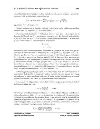 5.5.5 Teorema de Riemann de la representación conforme                                                  282


es una función holomorfa de Ω en el disco unidad, inyectiva, que se anula en a y, teniendo
en cuenta 5.15, su derivada en a viene dada por

                                                  |h ′ (a)|     1                  |h ′ (a)|
                  f ′ (a) = ϕ ′ (h(a))h ′ (a) =                        h ′ (a) =
                                                   h ′ (a) 1 − |h(a)|2           1 − |h(a)|2

y por tanto f ′ (a) > 0. Luego f ∈ F .

   Una vez probado que la familia F deﬁnida en 5.13 no es vacía, probaremos que hay
una función F ∈ F tal que F ′ (a) f ′ (a) para toda f ∈ F .

     Puesto que toda función f ∈ F veriﬁca que | f (z)| < 1 para todo z ∈ Ω, se sigue, por el
Teorema de Montel, que F es un conjunto compacto en H (Ω). Como la aplicación de
H (Ω) en C dada por f → f ′ (a) es continua y toma valores positivos en F , se tiene que
f ′ (a) 0 para toda f ∈ F . En consecuencia la aplicación

                                              F −→ R+
                                                    o
                                                   f −→ f ′ (a)

es continua, toma valores reales y está deﬁnida en un compacto por lo que tiene que al-
canzar un máximo absoluto, es decir, existe F ∈ F tal que F ′ (a) f ′ (a) para toda f ∈ F .
Observa que debe ser F ′ (a) > 0 porque sabemos que F = Ø. Todavía queda probar que
F ∈ F . Lo que es seguro es que hay una sucesión, { fn }, de funciones de F que converge
puntualmente a F y la convergencia es uniforme en compactos de Ω. Como las funciones
fn toman valores en D(0, 1) se sigue que para todo z ∈ Ω es F(z) = l´m { fn (z)} ∈ D(0, 1), es
                                                                     ı
decir, |F(z)| 1. Como F no es constante (pues F ′ (a) > 0), el principio del módulo má-
ximo implica que |F(z)| < 1 para todo z ∈ Ω. Finalmente, el teorema de Hurwitz nos dice
que F es inyectiva. Por supuesto F(a) = 0. En resumen F ∈ F .

   Sólo resta probar que la aplicación F es sobreyectiva. Para ello probaremos que si
una función de la familia F no es sobreyectiva, entonces hay otra función en F cuya
derivada en a es mayor que la derivada en a de dicha función. Probado esto, se tendrá
que necesariamente F(Ω) = D(0, 1) y la demostración habrá concluido.

   Sea, pues, f ∈ F tal que f (Ω) = D(0, 1). Sea w ∈ D(0, 1) un punto que no está en f (Ω) y
deﬁnimos la aplicación λ por
                                               f (z) − w
                                     λ(z) =                       (z ∈ Ω)
                                              1 − w f (z)

Observa que λ se obtiene componiendo con f el automorﬁsmo del disco unidad que se
obtiene haciendo en 5.14 u = 1 y α = w. Se sigue que λ es holomorfa e inyectiva en Ω y
con imagen contenida en el disco unidad. Observa que, además, λ no se anula en Ω. Por
hipótesis, existe una función ψ ∈ H (Ω) tal que ψ(z)2 = λ(z) para todo z ∈ Ω. La función ψ
es inyectiva por serlo λ (y, por tanto, su derivada no se anula), toma valores en el disco
unidad y no se anula en ningún punto. Deﬁnimos ahora

                                         |ψ ′ (a)| ψ(z) − ψ(a)
                               f (z) =                                 (z ∈ Ω)
                                          ψ ′ (a) 1 − ψ(a)ψ(z)

Universidad de Granada                                                                     Prof. Javier Pérez
Dpto. de Análisis Matemático                                                     Curso de variable compleja
 