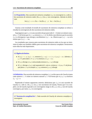 1.3.1 Sucesiones de números complejos                                                          22



 1.4 Proposición. Una sucesión de números complejos {z n } es convergente si, y sólo si,
 las sucesiones de números reales {Re z n } y {Im z n } son convergentes. Además en dicho
 caso
                 l´m{z n } = z ⇐⇒ Re z = l´m{Re z n } y Im z = l´m{Im z n }
                  ı                       ı                      ı



   Gracias a este resultado el estudio de sucesiones de números complejos se reduce a
estudiar la convergencia de dos sucesiones de números reales.

     Supongamos que {z n } es una sucesión tal que para todo K > 0 existe un número natu-
ral n0 ∈ N de forma que si n n0 entonces |z n | K. En dicho caso diremos que la sucesión
{z n } es divergente o que diverge y escribiremos {z n } → ∞. Observa que {z n } → ∞ es lo
mismo que {|z n |} → +∞.

   Los resultados que conoces para sucesiones de números reales en los que no inter-
viene el orden son también válidos para sucesiones de números complejos. Destacamos
entre ellos los más importantes.



 1.5 Álgebra de límites.

       Si {z n } → z y {wn } → w, entonces {z n + wn } → z + w y {z n wn } → zw. Además, si
       z n = 0 para todo n ∈ N y z = 0, entonces {1/z n } → 1/z.

       Si {z n } diverge y {wn } está acotada entonces {z n + wn } diverge.

       Si {z n } diverge y {wn } está separada de 0, esto es, existen ρ > 0 y n0 ∈ N de forma
       que para n n0 se cumple |wn | ρ, entonces {z n wn } diverge.



1.6 Deﬁnición. Una sucesión de números complejos {z n } se dice que es de Cauchy si para
cada número ε > 0 existe un número natural n0 ∈ N de forma que si p, q n0 entonces
 z p − zq < ε

   Repitiendo el mismo argumento anterior, deducimos que {z n } es una sucesión de
Cauchy si, y sólo si, {Re z n } y {Im z n } son sucesiones de Cauchy. Puesto que R es com-
pleto, ser de Cauchy equivale a ser convergente, luego si {Re z n } y {Im z n } son de Cauchy
convergen y, por tanto, {z n } es convergente.



 1.7 Teorema de complitud de C. Toda sucesión de Cauchy de números complejos es
 convergente.



Universidad de Granada                                                          Prof. Javier Pérez
Dpto. de Análisis Matemático                                          Curso de variable compleja
 