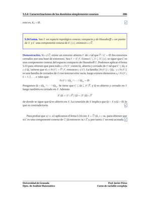 5.5.6 Caracterizaciones de los dominios simplemente conexos                                  286


esto es, K2 = Ø.




 5.34 Lema. Sea X un espacio topológico conexo, compacto y de Hausdorff; x un punto
 de X y C una componente conexa de X {x}, entonces x ∈C.



Demostración. Si x ∈ C, existe un entorno abierto V de x tal que V ∩ C = Ø (los entornos
                            /
cerrados son una base de entornos). Sea Y = X V . Como C ⊆ Y ⊆ X {x}, se sigue que C es
una componente conexa del espacio compacto de Hausdorff Y . Podemos aplicar el lema
5.33 para obtener que para todo y ∈ Fr(V ) existe Ωy abierto y cerrado de Y tal que C ⊆ Ωy e
y ∈ Ωy (nótese que si y ∈ Fr(V ) = V V , entonces y ∈ C). La familia {Fr(V )} ∪ {Ωy : y ∈ Fr(V )}
  /                                                      /
es una familia de cerrados de X con intersección vacía, luego existen elementos yk ∈Fr(V ),
k = 1, 2, . . . , n tales que:
                                  Fr(V ) ∩ Ωy1 ∩ · · · ∩ Ωyn = Ø.
Pongamos Ω = Ωy1 ∩ · · · ∩ Ωyn . Se tiene que C ⊆ Ω ⊆ X V , y Ω es abierto y cerrado en Y
luego también es cerrado en X. Además:

                                X Ω = (Y ∪V )Ω = (Y Ω) ∪V

de donde se sigue que Ω es abierto en X. La conexión de X implica que Ω = X o Ω = Ø, lo
que es contradictorio.



    Para probar que x) ⇒ xi) aplicamos el lema 5.34 con X = CΩ , x=∞, para obtener que
si C es una componente conexa de CΩ entonces ∞ ∈C y, por tanto, C no está acotada.




Universidad de Granada                                                         Prof. Javier Pérez
Dpto. de Análisis Matemático                                         Curso de variable compleja
 