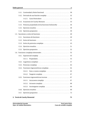 Índice general                                                                                  II


        1.4.1. Continuidad y límite funcional . . . . . . . . . . . . . . . . . . . . . . 30

        1.4.2. Derivada de una función compleja . . . . . . . . . . . . . . . . . . . . 32

                 1.4.2.1. Casos Particulares . . . . . . . . . . . . . . . . . . . . . . . . 32

        1.4.3. Ecuaciones de Cauchy-Riemann . . . . . . . . . . . . . . . . . . . . . 33

        1.4.4. Primeras propiedades de las funciones holomorfas . . . . . . . . . . 36

        1.4.5. Ejercicios resueltos . . . . . . . . . . . . . . . . . . . . . . . . . . . . . 38

        1.4.6. Ejercicios propuestos . . . . . . . . . . . . . . . . . . . . . . . . . . . . 39

   1.5. Sucesiones y series de funciones      . . . . . . . . . . . . . . . . . . . . . . . . . 40

        1.5.1. Sucesiones de funciones . . . . . . . . . . . . . . . . . . . . . . . . . . 40

        1.5.2. Series de funciones . . . . . . . . . . . . . . . . . . . . . . . . . . . . . 41

        1.5.3. Series de potencias complejas . . . . . . . . . . . . . . . . . . . . . . . 43

        1.5.4. Ejercicios resueltos . . . . . . . . . . . . . . . . . . . . . . . . . . . . . 51

        1.5.5. Ejercicios propuestos . . . . . . . . . . . . . . . . . . . . . . . . . . . . 52

   1.6. Funciones complejas elementales . . . . . . . . . . . . . . . . . . . . . . . . . 55

        1.6.1. Exponencial compleja . . . . . . . . . . . . . . . . . . . . . . . . . . . 55

                 1.6.1.1. Propiedades . . . . . . . . . . . . . . . . . . . . . . . . . . . . 55

        1.6.2. Logaritmos complejos . . . . . . . . . . . . . . . . . . . . . . . . . . . 57

        1.6.3. Potencias complejas . . . . . . . . . . . . . . . . . . . . . . . . . . . . 63

        1.6.4. Funciones trigonométricas complejas . . . . . . . . . . . . . . . . . . 64

                 1.6.4.1. Seno y coseno complejos . . . . . . . . . . . . . . . . . . . . 65

                 1.6.4.2. Tangente compleja . . . . . . . . . . . . . . . . . . . . . . . . 67

        1.6.5. Funciones trigonométricas inversas . . . . . . . . . . . . . . . . . . . 67

                 1.6.5.1. Arcocoseno complejo . . . . . . . . . . . . . . . . . . . . . . 67

                 1.6.5.2. Arcoseno complejo . . . . . . . . . . . . . . . . . . . . . . . . 68

                 1.6.5.3. Arcotangente compleja . . . . . . . . . . . . . . . . . . . . . 69

        1.6.6. Ejercicios resueltos . . . . . . . . . . . . . . . . . . . . . . . . . . . . . 69

        1.6.7. Ejercicios propuestos . . . . . . . . . . . . . . . . . . . . . . . . . . . . 72


2. Teoría de Cauchy Elemental                                                                  75



Universidad de Granada                                                         Prof. Javier Pérez
Dpto. de Análisis Matemático                                         Curso de variable compleja
 