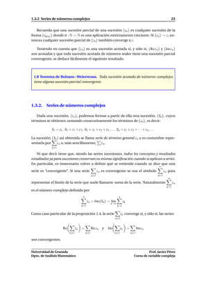 1.3.2 Series de números complejos                                                                                      23


   Recuerda que una sucesión parcial de una sucesión {zn } es cualquier sucesión de la
forma {zσ(n) } donde σ : N → N es una aplicación estrictamente creciente. Si {zn } → z, en-
tonces cualquier sucesión parcial de {zn } también converge a z.

   Teniendo en cuenta que {z n } es una sucesión acotada si, y sólo si, {Re z n } y {Im z n }
son acotadas y que toda sucesión acotada de números reales tiene una sucesión parcial
convergente, se deduce fácilmente el siguiente resultado.



 1.8 Teorema de Bolzano –Weierstrass. Toda sucesión acotada de números complejos
 tiene alguna sucesión parcial convergente.




1.3.2. Series de números complejos

   Dada una sucesión, {zn }, podemos formar a partir de ella otra sucesión, {Sn }, cuyos
términos se obtienen sumando consecutivamente los términos de {zn }, es decir:

             S1 = z1 , S2 = z1 + z 2 , S3 = z1 + z 2 + z3 , . . . , Sn = z1 + z 2 + · · · + z n , . . .

La sucesión {Sn } así obtenida se llama serie de término general z n y es costumbre repre-
sentarla por    z n o, más sencillamente, z n .
             n 1

    Ni que decir tiene que, siendo las series sucesiones, todos los conceptos y resultados
estudiados ya para sucesiones conservan su misma signiﬁcación cuando se aplican a series.
En particular, es innecesario volver a deﬁnir qué se entiende cuando se dice que una
                                                                                                          ∞
serie es “convergente”. Si una serie                    z n es convergente se usa el símbolo                    z n para
                                                  n 1                                                     n=1
                                                                                                                   ∞
representar el límite de la serie que suele llamarse suma de la serie. Naturalmente                                     zn
                                                                                                                  n=1
es el número complejo deﬁnido por
                                        ∞                              n
                                             z n = l´m{Sn } = l´m
                                                    ı          ı            zk
                                                                n→∞
                                       n=1                            k=1


Como caso particular de la proposición 1.4, la serie                       zn converge si, y sólo si, las series
                                                                    n 1


                      Re          zn   =          Re z n   y   Im         zn     =         Im z n
                            n 1             n 1                     n 1              n 1

son convergentes.


Universidad de Granada                                                                           Prof. Javier Pérez
Dpto. de Análisis Matemático                                                           Curso de variable compleja
 