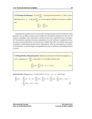 1.3.2 Series de números complejos                                                                                               25




 1.12 Teorema de Riemann. La serie                                z n converge absolutamente si, y sólo si, para
                                                            n 1
 toda biyección π : N → N la serie                     zπ(n) es convergente. Además, en tal caso se veriﬁca
                                                 n 1
 que
                                                       ∞                ∞
                                                             zn =           zπ(n)
                                                       n=1          n=1




    Naturalmente, puedes usar los criterios de convergencia para series de números reales
positivos, que ya debes conocer, para estudiar la convergencia absoluta de una serie de
números complejos. Pero, ¿qué hacer cuando una serie no es absolutamente convergen-
te? Naturalmente, podemos intentar comprobar si la serie veriﬁca la condición de Cau-
chy, pero este procedimiento con frecuencia es difícil. Pues bien, los criterios que vamos
a estudiar a continuación proporcionan información sobre la convergencia no absolu-
ta. Probaremos, en primer lugar, una igualdad de la que se deducen con facilidad dichos
criterios.



 1.13 Proposición. (Suma por partes) Dadas dos sucesiones de números complejos {an }
                                   k
 y {bn }, pongamos Ak =                  a j . Para todo n ∈ N se veriﬁca entonces que:
                                   j=1

                                         n              n
                                             ak bk =         Ak (bk − bk+1 ) + Anbn+1                                    (1.5)
                                       k=1             k=1




Demostración. Pongamos A0 = 0. Para todo k ∈ N es ak = Ak − Ak−1, por lo que
    n                 n                          n                  n                n                n
         ak bk   =         (Ak − Ak−1 )bk =           Ak b k −          Ak−1 bk =         Ak b k −         Ak bk+1 + Anbn+1 =
   k=1               k=1                        k=1               k=2               k=1              k=1
                      n
                 =         Ak (bk − bk+1) + An bn+1
                     k=1




Universidad de Granada                                                                                    Prof. Javier Pérez
Dpto. de Análisis Matemático                                                                    Curso de variable compleja
 