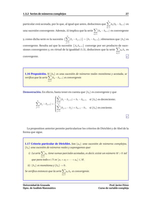 1.3.2 Series de números complejos                                                                           27

                                                                                        n
particular está acotada, por lo que, al igual que antes, deducimos que                       Ak (bk − bk+1 ) es
                                                                                       k=1
una sucesión convergente. Además, ii) implica que la serie                     (bn − bn+1 ) es convergente
                                                                         n 1
                                               n
y, como dicha serie es la sucesión                  (b j − b j+1 ) = {b1 − bn+1} , obtenemos que {bn } es
                                              j=1
convergente. Resulta así que la sucesión An bn+1 converge por ser producto de suce-
siones convergentes y, en virtud de la igualdad (1.5), deducimos que la serie an bn es
                                                                                                  n 1
convergente.




 1.16 Proposición. Si {bn} es una sucesión de números reales monótona y acotada, se
 veriﬁca que la serie  |bn − bn+1| es convergente.
                          n 1




Demostración. En efecto, basta tener en cuenta que {bn } es convergente y que
                              n
                             
                             
                              (b j − b j+1) = b1 − bn+1, si {bn } es decreciente;
                             
          n                  
                               j=1
             |b j − b j+1| =
                              n
                              (b − b ) = b − b , si {b } es creciente.
         j=1                 
                                  j+1    j     n+1    1       n
                             
                                  j=1




   La proposition anterior permite particularizar los criterios de Dirichlet y de Abel de la
forma que sigue.



 1.17 Criterio particular de Dirichlet. Sea {an } una sucesión de números complejos,
 {bn } una sucesión de números reales y supongamos que:

    i) La serie         an tiene sumas parciales acotadas, es decir, existe un número M > 0 tal
                  n 1
       que para todo n ∈ N es a1 + a2 + · · · + an            M.

    ii) {bn } es monótona y {bn} → 0 .

 Se veriﬁca entonces que la serie             an bn es convergente.
                                        n 1




Universidad de Granada                                                                   Prof. Javier Pérez
Dpto. de Análisis Matemático                                                   Curso de variable compleja
 