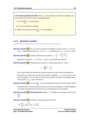 1.3.3 Ejercicios resueltos                                                                        28



 1.18 Criterio particular de Abel. Sean {an } una sucesión de números complejos, {bn }
 una sucesión de números reales y supongamos que:

    i) La serie           an es convergente.
                    n 1

    ii) {bn } es monótona y acotada.

 Se veriﬁca entonces que la serie             an bn es convergente.
                                        n 1




1.3.3. Ejercicios resueltos



Ejercicio resuelto 19 Sea {zn } una sucesión de complejos no nulos y para n ∈ N sea ϕn ∈
     Arg(zn ). Supongamos que {ϕn } → ϕ y {|zn |} → ρ. Justiﬁca que {zn } → ρ(cos ϕ + i sen ϕ).
                                                                    √          n
                                                                      2+iπ 3
Ejercicio resuelto 20 Calcula el límite de la sucesión zn = 1 +                  .
                                                                         n
     Sugerencia: Expresa zn = |zn | (cos ϕn + i sen ϕn ) y usa el ejercicio anterior.

Ejercicio resuelto 21 Prueba que la sucesión {zn } dada, para todo n ∈ N, por:
                                                        n
                                                                  i
                                                zn =         1+     ,
                                                                  k
                                                       k=1

     tiene como valores de adherencia todos los puntos de una cierta circunferencia.
     Recuerda que, dada una sucesión de números complejos, {zn }, se dice que un nú-
     mero complejo, w, es un valor de adherencia de dicha sucesión, si hay alguna suce-
     sión parcial, {z σ(n) }, que converge a w.

Ejercicio resuelto 22 La serie                zn tiene la propiedad de que las cuatro partes suyas
                                        n 1
     formadas por los términos pertenecientes a un mismo cuadrante cerrado del plano
     convergen. Demuéstrese que dicha serie es absolutamente convergente.

Ejercicio resuelto 23 Serie geométrica. Dado z ∈ C, estudia la convergencia de la serie
            z n.
      n 0

Ejercicio resuelto 24 Estudia la convergencia de las series:
                      (−1)n       1
       (a)          √          +i √ .
                     n + (−1)n   n n
              n 2


Universidad de Granada                                                             Prof. Javier Pérez
Dpto. de Análisis Matemático                                             Curso de variable compleja
 