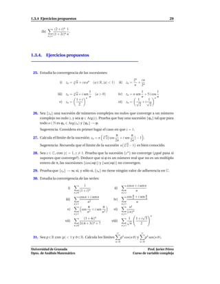 1.3.4 Ejercicios propuestos                                                                                      29

                   (2 + i)n 1
      (b)                     .
                  (1 + 2i)n n
            n 1




1.3.4. Ejercicios propuestos



 25. Estudia la convergencia de las sucesiones:
                                  √                                                    2n i n
                       i) zn =    n
                                    n + i n an     (a ∈ R, |a| < 1)       ii) zn =       + n
                                                                                       n  2
                              √           1                                            1         1
                     iii) zn =n
                                a + i sen           (a > 0)             iv) zn = n sen + 5 i cos
                                          n                                            n         n
                                1+i n                                               1    1 n
                      v) zn =                                           vi) zn = √ + i √
                                  2                                                  2     2

 26. Sea {zn } una sucesión de números complejos no nulos que converge a un número
     complejo no nulo z, y sea ϕ ∈ Arg(z). Prueba que hay una sucesión {ϕn } tal que para
     todo n ∈ N es ϕn ∈ Arg(zn ) y {ϕn } → ϕ.
     Sugerencia: Considera en primer lugar el caso en que z = 1.
                                             √
                                             n       π        π
 27. Calcula el límite de la sucesión zn = n   2 cos + i sen     −1 .
                                                    2n       2n
                                                         √
     Sugerencia: Recuerda que el límite de la sucesión n n 2 − 1 es bien conocido.

 28. Sea z ∈ C, con |z| = 1, z = 1. Prueba que la sucesión {z n } no converge (¿qué pasa si
     supones que converge?). Deduce que si ϕ es un número real que no es un múltiplo
     entero de π, las sucesiones {cos(nϕ)} y {sen(nϕ)} no convergen.

 29. Prueba que {zn } → ∞ si, y sólo si, {zn } no tiene ningún valor de adherencia en C.

 30. Estudia la convergencia de las series:
                                           1                                      cos n + i sen n
                             i)                                   ii)
                                        (1 + i)n                                        n
                                  n 0                                       n 1
                                        cos n + i sen n                            cos π + i sen π
                                                                                        n        n
                           iii)                                   iv)
                                              n2                                          n
                                  n   1                                     n    1
                                              π         π                            n!
                            v)           cos 2 + i sen 2          vi)
                                              n         n                          (i n)n
                                  n 1                                       n    1
                                                                                               √     n
                                           (3 + 4i)n                                1     1+i 3
                           vii)                                 viii)              √
                                        2i(4 + 3i)n + 7                               n      2
                                  n 0                                       n 1

                                                                      ∞                      ∞
 31. Sea ρ ∈ R con |ρ| < 1 y ϑ ∈ R. Calcula los límites                     ρ cos(n ϑ) y
                                                                             n
                                                                                                  ρn sen(n ϑ).
                                                                      n=0                   n=0

Universidad de Granada                                                                          Prof. Javier Pérez
Dpto. de Análisis Matemático                                                          Curso de variable compleja
 