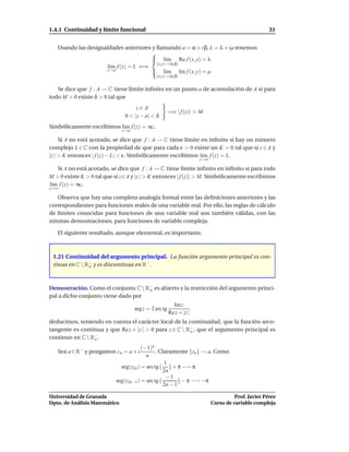 1.4.1 Continuidad y límite funcional                                                                 31


   Usando las desigualdades anteriores y llamando a = α + i β, L = λ + iµ tenemos
                                      
                                       l´m Re f (x, y) = λ
                                             ı
                                         (x,y)→(α,β)
                     l´m f (z) = L ⇐⇒
                      ı
                     z→a               l´m Im f (x, y) = µ
                                             ı
                                               (x,y)→(α,β)


   Se dice que f : A → C tiene límite inﬁnito en un punto a de acumulación de A si para
todo M > 0 existe δ > 0 tal que
                                     z∈A
                                                        =⇒ | f (z)| > M
                                0 < |z − a| < δ
Simbólicamente escribimos l´m f (z) = ∞.
                           ı
                               z→a

     Si A no está acotado, se dice que f : A → C tiene límite en inﬁnito si hay un número
complejo L ∈ C con la propiedad de que para cada ε > 0 existe un K > 0 tal que si z ∈ A y
|z | > K entonces | f (z) − L| < ε. Simbólicamente escribimos l´m f (z) = L.
                                                               ı
                                                                      z→∞

   Si A no está acotado, se dice que f : A → C tiene límite inﬁnito en inﬁnito si para todo
M > 0 existe K > 0 tal que si z∈A y |z | > K entonces | f (z)| > M. Simbólicamente escribimos
l´m f (z) = ∞.
 ı
z→∞

   Observa que hay una completa analogía formal entre las deﬁniciones anteriores y las
correspondientes para funciones reales de una variable real. Por ello, las reglas de cálculo
de límites conocidas para funciones de una variable real son también válidas, con las
mismas demostraciones, para funciones de variable compleja.

   El siguiente resultado, aunque elemental, es importante.



 1.21 Continuidad del argumento principal. La función argumento principal es con-
 tinua en C  R− y es discontinua en R− .
               o




Demostración. Como el conjunto C  R− es abierto y la restricción del argumento princi-
                                    o
pal a dicho conjunto viene dado por
                                                          Im z
                                     arg z = 2 arc tg
                                                        Re z + |z |
deducimos, teniendo en cuenta el carácter local de la continuidad, que la función arco-
tangente es continua y que Re z + |z | > 0 para z ∈ C  R− , que el argumento principal es
                                                         o
continuo en C  R− .
                 o

                                       (−1)n
   Sea a ∈ R− y pongamos z n = a + i          . Claramente {zn } → a. Como
                                         n
                                                  1
                             arg(z2n ) = arc tg      + π −→ π
                                                 2n
                                                   −1
                           arg(z2n−1 ) = arc tg         − π −→ −π
                                                 2n − 1

Universidad de Granada                                                                Prof. Javier Pérez
Dpto. de Análisis Matemático                                                Curso de variable compleja
 