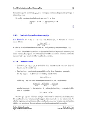 1.4.2 Derivada de una función compleja                                                        32


Concluimos que la sucesión {arg(z n )} no converge y por tanto el argumento principal es
discontinuo en a.

   De hecho, puedes probar fácilmente que si a ∈ R− se tiene

                        l´m arg(a + it) = π
                         ı                     y   l´m arg(a + it) = −π
                                                    ı
                        t→0                        t→0
                        t >0                       t <0




1.4.2. Derivada de una función compleja

1.22 Deﬁnición. Sea f : A ⊆ C −→ C y a ∈ A ∩ A′ . Se dice que f es derivable en a cuando
existe el límite
                                         f (z) − f (a)
                                     l´m
                                      ı                ∈C
                                     z→a     z−a
el valor de dicho límite se llama derivada de f en el punto a, y se representa por f ′ (a).

  La única novedad de la deﬁnición es que se está utilizando el producto complejo y eso,
como veremos, hace que la condición de derivabilidad en sentido complejo sea mucho
más restrictiva que la derivabilidad para funciones reales.


1.4.2.1.   Casos Particulares

      Cuando A ⊆ R y f (A) ⊆ R, la deﬁnición dada coincide con la conocida para una
      función real de variable real

      Para funciones complejas de una variable real se tiene el siguiente resultado.
      Sea A ⊆ R y f : A → C. Entonces la función f es de la forma

                                           f (t) = u(t) + iv(t)

      donde u y v son funciones reales de variable real. En este caso tenemos:
                                f (t) − f (a) u(t) − u(a)    v(t) − v(a)
                                             =            +i
                                    t −a         t −a           t −a
      y deducimos que f es derivable en a si, y sólo si, las funciones u y v son derivables
      en a, en cuyo caso
                                    f ′ (a) = u ′ (a) + iv ′(a)

    Observa que hay una completa analogía formal entre el concepto de función deriva-
ble para funciones de variable compleja y para funciones reales de una variable real. Por
ello, las reglas de derivación conocidas para funciones de una variable real son también
válidas, con las mismas demostraciones, para funciones de variable compleja.

Universidad de Granada                                                         Prof. Javier Pérez
Dpto. de Análisis Matemático                                         Curso de variable compleja
 