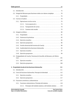 Índice general                                                                                    III


   2.1. Introducción . . . . . . . . . . . . . . . . . . . . . . . . . . . . . . . . . . . . . 75

   2.2. Integral de Riemann para funciones reales con valores complejos . . . . . . 76

        2.2.1. Propiedades . . . . . . . . . . . . . . . . . . . . . . . . . . . . . . . . . 76

   2.3. Curvas en el plano . . . . . . . . . . . . . . . . . . . . . . . . . . . . . . . . . . 78

        2.3.1. Operaciones con las curvas . . . . . . . . . . . . . . . . . . . . . . . . 79

                 2.3.1.1. Curva opuesta de γ . . . . . . . . . . . . . . . . . . . . . . . . 79

                 2.3.1.2. Yuxtaposición de curvas . . . . . . . . . . . . . . . . . . . . . 79

                 2.3.1.3. Caminos más usuales . . . . . . . . . . . . . . . . . . . . . . 79

   2.4. Integral curvilínea . . . . . . . . . . . . . . . . . . . . . . . . . . . . . . . . . . 80

        2.4.1. Propiedades . . . . . . . . . . . . . . . . . . . . . . . . . . . . . . . . . 81

        2.4.2. Existencia de primitivas . . . . . . . . . . . . . . . . . . . . . . . . . . 83

        2.4.3. Ejercicios resueltos . . . . . . . . . . . . . . . . . . . . . . . . . . . . . 85

        2.4.4. Ejercicios propuestos . . . . . . . . . . . . . . . . . . . . . . . . . . . . 86

        2.4.5. Versión elemental del teorema de Cauchy . . . . . . . . . . . . . . . . 88

        2.4.6. Analiticidad de las funciones holomorfas . . . . . . . . . . . . . . . . 93

        2.4.7. Ejercicios resueltos . . . . . . . . . . . . . . . . . . . . . . . . . . . . . 97

        2.4.8. Ejercicios propuestos . . . . . . . . . . . . . . . . . . . . . . . . . . . . 99

   2.5. Desigualdades de Cauchy. Teoremas de Liouville, de Riemann y de Weiers-
        trass . . . . . . . . . . . . . . . . . . . . . . . . . . . . . . . . . . . . . . . . . . 101

        2.5.1. Ejercicios resueltos . . . . . . . . . . . . . . . . . . . . . . . . . . . . . 107

        2.5.2. Ejercicios propuestos . . . . . . . . . . . . . . . . . . . . . . . . . . . . 109


3. Propiedades locales de las funciones holomorfas                                              111

   3.1. Introducción . . . . . . . . . . . . . . . . . . . . . . . . . . . . . . . . . . . . . 111

   3.2. Ceros de funciones holomorfas. Principio de identidad . . . . . . . . . . . . 112

        3.2.1. Ejercicios resueltos . . . . . . . . . . . . . . . . . . . . . . . . . . . . . 116

        3.2.2. Ejercicios propuestos . . . . . . . . . . . . . . . . . . . . . . . . . . . . 117

   3.3. Funciones armónicas y subarmónicas . . . . . . . . . . . . . . . . . . . . . . 117

        3.3.1. Funciones subarmónicas. Principio del máximo . . . . . . . . . . . . 118

                 3.3.1.1. Principios del módulo máximo y del módulo mínimo . . . . 119

Universidad de Granada                                                           Prof. Javier Pérez
Dpto. de Análisis Matemático                                           Curso de variable compleja
 