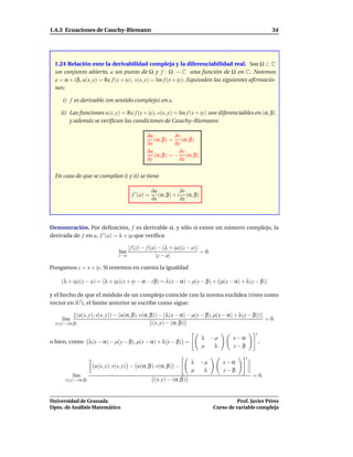 1.4.3 Ecuaciones de Cauchy-Riemann                                                                        34




  1.24 Relación ente la derivabilidad compleja y la diferenciabilidad real. Sea Ω ⊂ C
  un conjunto abierto, a un punto de Ω y f : Ω → C una función de Ω en C. Notemos
  a = α + i β, u(x, y) = Re f (x + iy), v(x, y) = Im f (x + iy). Equivalen las siguientes aﬁrmacio-
  nes:

     i) f es derivable (en sentido complejo) en a.

    ii) Las funciones u(x, y) = Re f (x + iy), v(x, y) = Im f (x + iy) son diferenciables en (α, β)
        y además se veriﬁcan las condiciones de Cauchy–Riemann:

                                              ∂u          ∂v
                                                 (α, β) = (α, β)
                                              ∂x          ∂y
                                              ∂u            ∂v
                                                 (α, β) = − (α, β)
                                              ∂y            ∂x

  En caso de que se cumplan i) y ii) se tiene

                                                  ∂u           ∂v
                                      f ′ (a) =      (α, β) + i (α, β)
                                                  ∂x           ∂x




Demostración. Por deﬁnición, f es derivable si, y sólo si existe un número complejo, la
derivada de f en a, f ′ (a) = λ + iµ que veriﬁca

                                     | f (z) − f (a) − (λ + iµ)(z − a)|
                               l´m
                                ı                                       = 0.
                               z→a                  |z − a|

Pongamos z = x + iy. Si tenemos en cuenta la igualdad

     (λ + iµ)(z − a) = (λ + iµ)(x + iy − α − i β) = λ(x − α) − µ(y − β) + i[µ(x − α) + λ(y − β)]

y el hecho de que el módulo de un complejo coincide con la norma euclídea (visto como
vector en R2 ), el límite anterior se escribe como sigue:

            (u(x, y), v(x, y)) − (u(α, β), v(α, β)) − (λ(x − α) − µ(y − β), µ(x − α) + λ(y − β))
     l´m
      ı                                                                                          =0
  (x,y)→(α,β)                                    (x, y) − (α, β)
                                                                                                  t
                                                                         λ −µ          x−α
o bien, como λ(x − α) − µ(y − β), µ(x − α) + λ(y − β) =                                               ,
                                                                         µ  λ          y−β

                                                                                             t
                                                                     λ   −µ        x−α
                     u(x, y), v(x, y) − u(α, β), v(α, β) −
                                                                     µ    λ        y−β
           l´m
            ı                                                                                    = 0.
       (x,y)→(α,β)                                 (x, y) − (α, β)


Universidad de Granada                                                                   Prof. Javier Pérez
Dpto. de Análisis Matemático                                                   Curso de variable compleja
 