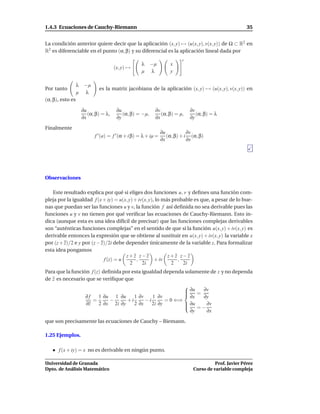 1.4.3 Ecuaciones de Cauchy-Riemann                                                                       35


La condición anterior quiere decir que la aplicación (x, y) → (u(x, y), v(x, y)) de Ω ⊂ R2 en
R2 es diferenciable en el punto (α, β) y su diferencial es la aplicación lineal dada por
                                                                           t
                                                     λ    −µ         x
                                       (x, y) →
                                                     µ    λ          y

                  λ    −µ
Por tanto                     es la matriz jacobiana de la aplicación (x, y) → (u(x, y), v(x, y)) en
                  µ    λ
(α, β), esto es

                      ∂u                ∂u                  ∂v                 ∂v
                         (α, β) = λ,       (α, β) = −µ,        (α, β) = µ,        (α, β) = λ
                      ∂x                ∂y                  ∂x                 ∂y

Finalmente
                                                                 ∂u           ∂v
                            f ′ (a) = f ′ (α + i β) = λ + iµ =      (α, β) + i (α, β)
                                                                 ∂x           ∂x




Observaciones

   Este resultado explica por qué si eliges dos funciones u, v y deﬁnes una función com-
pleja por la igualdad f (x + iy) = u(x, y) + iv(x, y), lo más probable es que, a pesar de lo bue-
nas que puedan ser las funciones u y v, la función f así deﬁnida no sea derivable pues las
funciones u y v no tienen por qué veriﬁcar las ecuaciones de Cauchy-Riemann. Esto in-
dica (aunque esta es una idea difícil de precisar) que las funciones complejas derivables
son “auténticas funciones complejas” en el sentido de que si la función u(x, y) + iv(x, y) es
derivable entonces la expresión que se obtiene al sustituir en u(x, y) + iv(x, y) la variable x
por (z + z)/2 e y por (z − z)/2i debe depender únicamente de la variable z. Para formalizar
esta idea pongamos
                                      z+z z−z               z+z z−z
                            f (z) = u       ,         + iv      ,
                                         2     2i             2   2i
Para que la función f (z) deﬁnida por esta igualdad dependa solamente de z y no dependa
de z es necesario que se veriﬁque que
                                                             
                                                              ∂u = ∂v
                                                             
                  ∂f    1 ∂u 1 ∂u      1 ∂v     1 ∂v          ∂x   ∂y
                     =       −      +i       −i       = 0 ⇐⇒
                  ∂z    2 ∂x 2i ∂y     2 ∂x     2i ∂y         ∂u
                                                                    ∂v
                                                                 =−
                                                               ∂y    ∂x

que son precisamente las ecuaciones de Cauchy – Riemann.

1.25 Ejemplos.

      f (x + iy) = x no es derivable en ningún punto.

Universidad de Granada                                                                    Prof. Javier Pérez
Dpto. de Análisis Matemático                                                    Curso de variable compleja
 