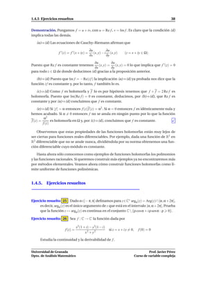 1.4.5 Ejercicios resueltos                                                                               38


Demostración. Pongamos f = u + iv, con u = Re f , v = Im f . Es claro que la condición (d)
implica todas las demás.

   (a)⇒(d) Las ecuaciones de Cauchy–Riemann aﬁrman que

                                             ∂u           ∂u
                  f ′ (z) = f ′ (x + iy) =      (x, y) − i (x, y)     (z = x + iy ∈ Ω)
                                             ∂x           ∂y

                                     ∂u         ∂u
Puesto que Re f es constante tenemos    (x, y) = (x, y) = 0 lo que implica que f ′ (z) = 0
                                     ∂x         ∂y
para todo z ∈ Ω de donde deducimos (d) gracias a la proposición anterior.

   (b)⇒(d) Puesto que Im f = − Re(i f ) la implicación (a)⇒(d) ya probada nos dice que la
función i f es constante y, por lo tanto, f también lo es.

   (c)⇒(d) Como f es holomorfa y f lo es por hipótesis tenemos que f + f = 2 Re f es
holomorfa. Puesto que Im(Re f ) = 0 es constante, deducimos, por (b)⇒(d), que Re f es
constante y por (a)⇒(d) concluimos que f es constante.

    (e)⇒(d) Si | f | = α entonces f (z) f (z) = α2 . Si α = 0 entonces f es idénticamente nula y
hemos acabado. Si α = 0 entonces f no se anula en ningún punto por lo que la función
         α2
f (z) =       es holomorfa en Ω y, por (c)⇒(d), concluimos que f es constante.
        f (z)

    Observemos que estas propiedades de las funciones holomorfas están muy lejos de
ser ciertas para funciones reales diferenciables. Por ejemplo, dada una función de R2 en
R2 diferenciable que no se anule nunca, dividiéndola por su norma obtenemos una fun-
ción diferenciable cuyo módulo es constante.

    Hasta ahora sólo conocemos como ejemplos de funciones holomorfas los polinomios
y las funciones racionales. Si queremos construir más ejemplos ya no encontraremos más
por métodos elementales. Veamos ahora cómo construir funciones holomorfas como lí-
mite uniforme de funciones polinómicas.


1.4.5. Ejercicios resueltos



Ejercicio resuelto 25 Dado α∈] − π, π] deﬁnamos para z∈C∗ argα (z) = Arg(z) ∩ [α, α + 2π[,
     es decir, argα (z) es el único argumento de z que está en el intervalo [α, α + 2π[. Prueba
     que la función z → argα (z) es continua en el conjunto C  {ρ cosα + i ρ sen α : ρ 0}.

Ejercicio resuelto 26 Sea f : C → C la función dada por

                                 x3 (1 + i) − y3(1 − i)
                       f (z) =                            si z = x + i y = 0,     f (0) = 0
                                        x2 + y2

      Estudia la continuidad y la derivabilidad de f .


Universidad de Granada                                                                    Prof. Javier Pérez
Dpto. de Análisis Matemático                                                    Curso de variable compleja
 