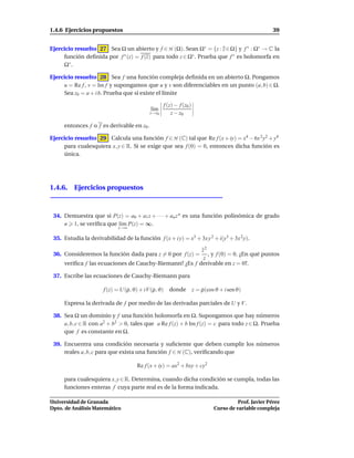 1.4.6 Ejercicios propuestos                                                                           39


Ejercicio resuelto 27 Sea Ω un abierto y f ∈ H (Ω). Sean Ω∗ = {z : z ∈ Ω} y f ∗ : Ω∗ → C la
     función deﬁnida por f ∗ (z) = f (z) para todo z ∈ Ω∗ . Prueba que f ∗ es holomorfa en
     Ω∗ .

Ejercicio resuelto 28 Sea f una función compleja deﬁnida en un abierto Ω. Pongamos
     u = Re f , v = Im f y supongamos que u y v son diferenciables en un punto (a, b) ∈ Ω.
     Sea z0 = a + i b. Prueba que si existe el límite

                                                  f (z) − f (z0 )
                                           l´m
                                            ı
                                           z→z0       z − z0

     entonces f o f es derivable en z0 .

Ejercicio resuelto 29 Calcula una función f ∈ H (C) tal que Re f (x + iy) = x4 − 6x 2 y2 + y4
     para cualesquiera x, y ∈ R. Si se exige que sea f (0) = 0, entonces dicha función es
     única.




1.4.6. Ejercicios propuestos



 34. Demuestra que si P(z) = a0 + a1 z + · · · + an z n es una función polinómica de grado
     n 1, se veriﬁca que l´m P(z) = ∞.
                          ı
                             z→∞

 35. Estudia la derivabilidad de la función f (x + i y) = x3 + 3x y 2 + i(y3 + 3x 2 y).

                                                        z2
 36. Consideremos la función dada para z = 0 por f (z) =   , y f (0) = 0. ¿En qué puntos
                                                         z
     veriﬁca f las ecuaciones de Cauchy-Riemann? ¿Es f derivable en z = 0?.

 37. Escribe las ecuaciones de Cauchy-Riemann para

                       f (z) = U(ρ, ϑ) + iV (ρ, ϑ) donde            z = ρ(cos ϑ + i sen ϑ)

     Expresa la derivada de f por medio de las derivadas parciales de U y V .

 38. Sea Ω un dominio y f una función holomorfa en Ω. Supongamos que hay números
     a, b, c ∈ R con a2 + b2 > 0, tales que a Re f (z) + b Im f (z) = c para todo z ∈ Ω. Prueba
     que f es constante en Ω.

 39. Encuentra una condición necesaria y suﬁciente que deben cumplir los números
     reales a, b, c para que exista una función f ∈ H (C), veriﬁcando que

                                     Re f (x + iy) = ax2 + bxy + cy2

     para cualesquiera x, y ∈ R. Determina, cuando dicha condición se cumpla, todas las
     funciones enteras f cuya parte real es de la forma indicada.

Universidad de Granada                                                                 Prof. Javier Pérez
Dpto. de Análisis Matemático                                                 Curso de variable compleja
 